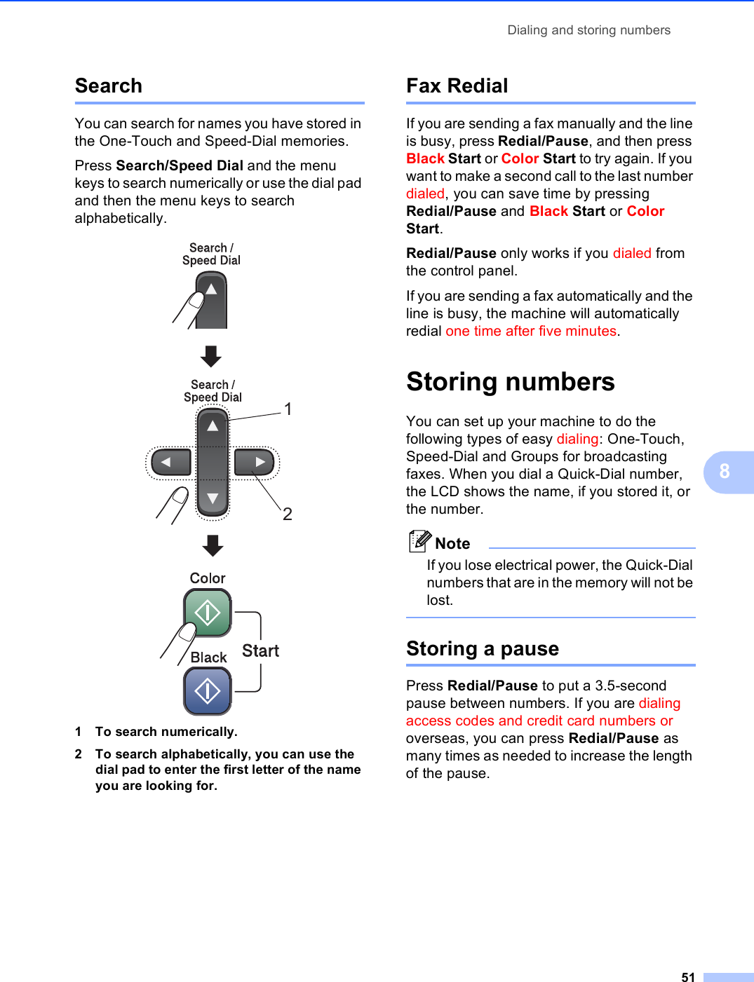 Dialing and storing numbers518Search 8You can search for names you have stored in the One-Touch and Speed-Dial memories. Press Search/Speed Dial and the menu keys to search numerically or use the dial pad and then the menu keys to search alphabetically.  1 To search numerically.2 To search alphabetically, you can use the dial pad to enter the first letter of the name you are looking for.Fax Redial 8If you are sending a fax manually and the line is busy, press Redial/Pause, and then press Black Start or Color Start to try again. If you want to make a second call to the last number dialed, you can save time by pressing Redial/Pause and Black Start or Color Start. Redial/Pause only works if you dialed from the control panel.If you are sending a fax automatically and the line is busy, the machine will automatically redial one time after five minutes.Storing numbers 8You can set up your machine to do the following types of easy dialing: One-Touch, Speed-Dial and Groups for broadcasting faxes. When you dial a Quick-Dial number, the LCD shows the name, if you stored it, or the number.NoteIf you lose electrical power, the Quick-Dial numbers that are in the memory will not be lost. Storing a pause 8Press Redial/Pause to put a 3.5-second pause between numbers. If you are dialing access codes and credit card numbers or overseas, you can press Redial/Pause as many times as needed to increase the length of the pause.12