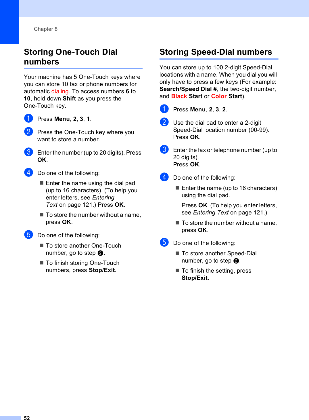 Chapter 852Storing One-Touch Dial numbers 8Your machine has 5 One-Touch keys where you can store 10 fax or phone numbers for automatic dialing. To access numbers 6 to 10, hold down Shift as you press the One-Touch key.aPress Menu, 2, 3, 1.bPress the One-Touch key where you want to store a number.cEnter the number (up to 20 digits). Press OK.dDo one of the following:Enter the name using the dial pad (up to 16 characters). (To help you enter letters, see Entering Text on page 121.) Press OK. To store the number without a name, press OK. eDo one of the following:To store another One-Touch number, go to step b.To finish storing One-Touch numbers, press Stop/Exit.Storing Speed-Dial numbers 8You can store up to 100 2-digit Speed-Dial locations with a name. When you dial you will only have to press a few keys (For example: Search/Speed Dial #, the two-digit number, and Black Start or Color Start).aPress Menu, 2, 3, 2.bUse the dial pad to enter a 2-digit Speed-Dial location number (00-99).Press OK.cEnter the fax or telephone number (up to 20 digits).Press OK.dDo one of the following:Enter the name (up to 16 characters) using the dial pad.Press OK. (To help you enter letters, see Entering Text on page 121.)To store the number without a name, press OK.eDo one of the following:To store another Speed-Dial number, go to step b.To finish the setting, press Stop/Exit.