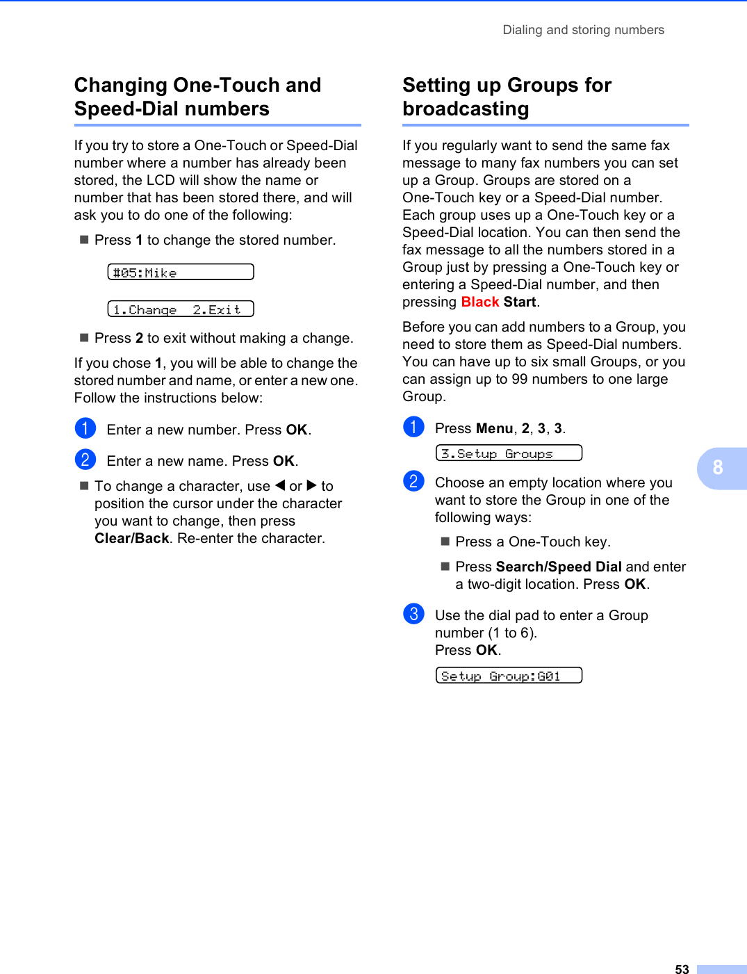 Dialing and storing numbers538Changing One-Touch and Speed-Dial numbers 8If you try to store a One-Touch or Speed-Dial number where a number has already been stored, the LCD will show the name or number that has been stored there, and will ask you to do one of the following: Press 1 to change the stored number. #05:Mike 1.Change 2.ExitPress 2 to exit without making a change.If you chose 1, you will be able to change the stored number and name, or enter a new one. Follow the instructions below:aEnter a new number. Press OK.bEnter a new name. Press OK.To change a character, use d or c to position the cursor under the character you want to change, then press Clear/Back. Re-enter the character. Setting up Groups for broadcasting 8If you regularly want to send the same fax message to many fax numbers you can set up a Group. Groups are stored on a One-Touch key or a Speed-Dial number. Each group uses up a One-Touch key or a Speed-Dial location. You can then send the fax message to all the numbers stored in a Group just by pressing a One-Touch key or entering a Speed-Dial number, and then pressing Black Start.Before you can add numbers to a Group, you need to store them as Speed-Dial numbers. You can have up to six small Groups, or you can assign up to 99 numbers to one large Group.aPress Menu, 2, 3, 3. 3.Setup GroupsbChoose an empty location where you want to store the Group in one of the following ways:Press a One-Touch key. Press Search/Speed Dial and enter a two-digit location. Press OK.cUse the dial pad to enter a Group number (1 to 6).Press OK. Setup Group:G01