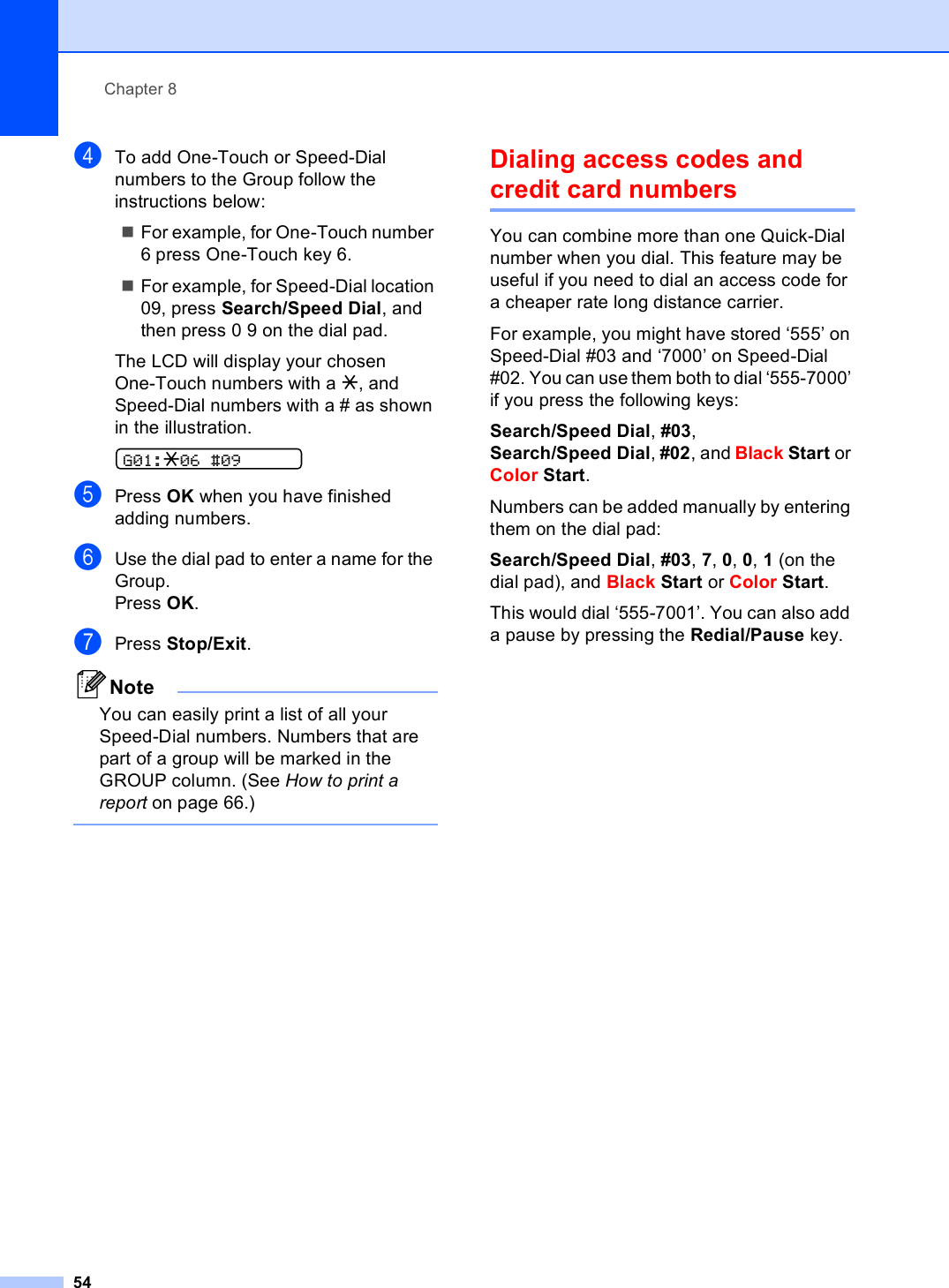 Chapter 854dTo add One-Touch or Speed-Dial numbers to the Group follow the instructions below:For example, for One-Touch number 6 press One-Touch key 6.For example, for Speed-Dial location 09, press Search/Speed Dial, and then press 0 9 on the dial pad.The LCD will display your chosen One-Touch numbers with a l, and Speed-Dial numbers with a # as shown in the illustration. G01:l06 #09ePress OK when you have finished adding numbers.fUse the dial pad to enter a name for the Group.Press OK.gPress Stop/Exit.NoteYou can easily print a list of all your Speed-Dial numbers. Numbers that are part of a group will be marked in the GROUP column. (See How to print a report on page 66.) Dialing access codes and credit card numbers 8You can combine more than one Quick-Dial number when you dial. This feature may be useful if you need to dial an access code for a cheaper rate long distance carrier.For example, you might have stored ‘555’ on Speed-Dial #03 and ‘7000’ on Speed-Dial #02. You can use them both to dial ‘555-7000’ if you press the following keys:Search/Speed Dial, #03, Search/Speed Dial, #02, and Black Start or Color Start.Numbers can be added manually by entering them on the dial pad:Search/Speed Dial, #03, 7, 0, 0, 1 (on the dial pad), and Black Start or Color Start.This would dial ‘555-7001’. You can also add a pause by pressing the Redial/Pause key.
