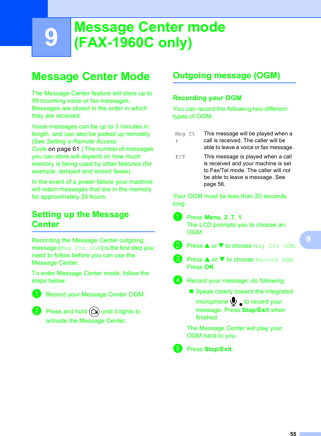 5599Message Center Mode 9The Message Center feature will store up to 99 incoming voice or fax messages. Messages are stored in the order in which they are received.Voice messages can be up to 3 minutes in length, and can also be picked up remotely (See Setting a Remote Access Code on page 61.) The number of messages you can store will depend on how much memory is being used by other features (for example, delayed and stored faxes).In the event of a power failure your machine will retain messages that are in the memory for approximately 24 hours. Setting up the Message Center 9Recording the Message Center outgoing message (Msg Ctr OGM) is the first step you need to follow before you can use the Message Center. To enter Message Center mode, follow the steps below: aRecord your Message Center OGM.bPress and hold   until it lights to activate the Message Center.Outgoing message (OGM) 9Recording your OGM 9You can record the following two different types of OGM:Your OGM must be less than 20 seconds long.aPress Menu, 2, 7, 1.The LCD prompts you to choose an OGM.bPress a or b to choose Msg Ctr OGM.cPress a or b to choose Record OGM. Press OK.dRecord your message, do following:Speak clearly toward the integrated microphone   to record your message. Press Stop/Exit when finished. The Message Center will play your OGM back to you. ePress Stop/Exit.Message Center mode (FAX-1960C only) 9Msg CtrThis message will be played when a call is received. The caller will be able to leave a voice or fax message.F/T This message is played when a call is received and your machine is set to Fax/Tel mode. The caller will not be able to leave a message. See page 56.