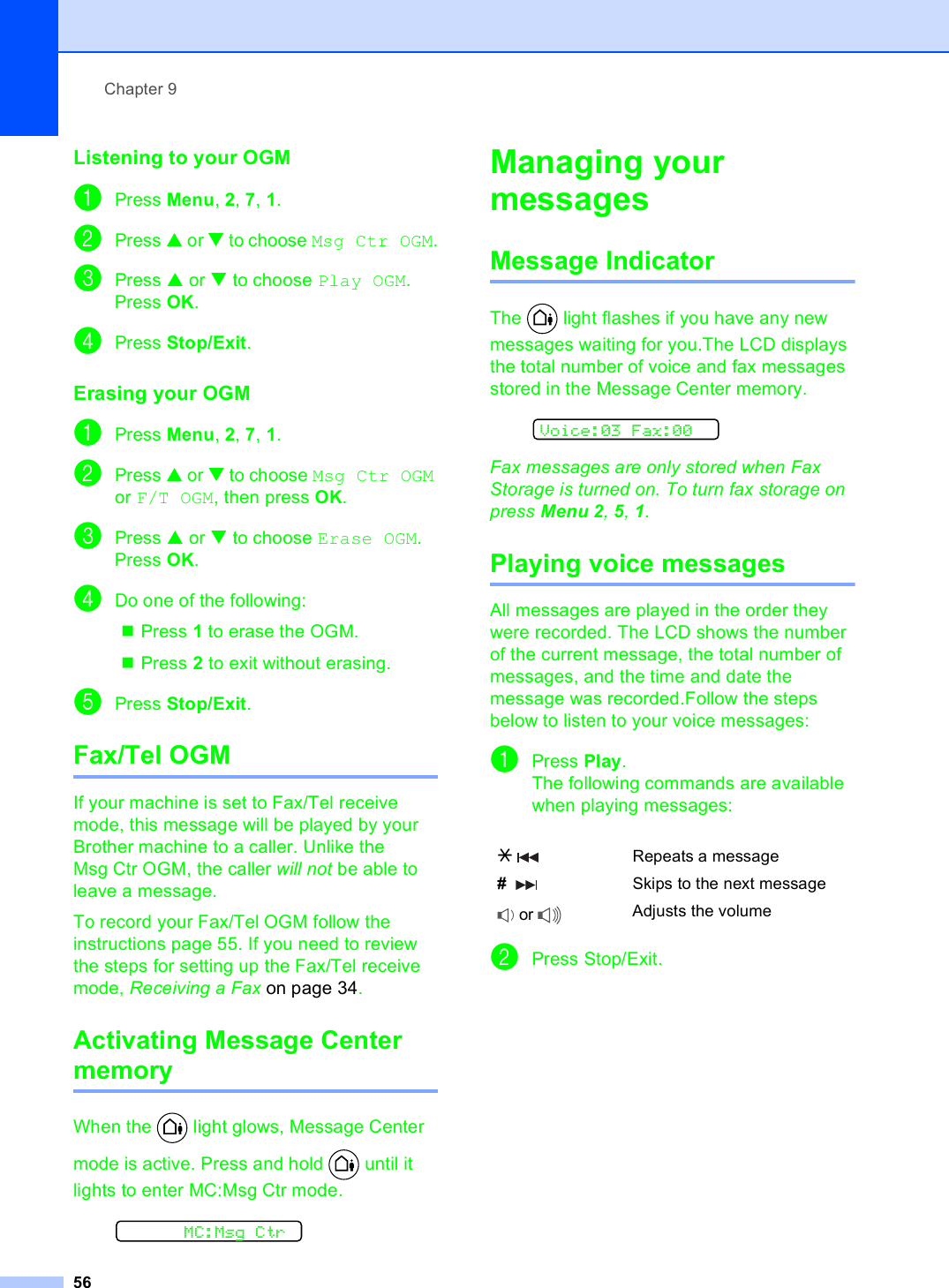 Chapter 956Listening to your OGM 9aPress Menu, 2, 7, 1.bPress a or b to choose Msg Ctr OGM.cPress a or b to choose Play OGM. Press OK.dPress Stop/Exit. Erasing your OGM 9aPress Menu, 2, 7, 1.bPress a or b to choose Msg Ctr OGM or F/T OGM, then press OK.cPress a or b to choose Erase OGM. Press OK.dDo one of the following:Press 1 to erase the OGM.Press 2 to exit without erasing.ePress Stop/Exit. Fax/Tel OGM 9If your machine is set to Fax/Tel receive mode, this message will be played by your Brother machine to a caller. Unlike the Msg Ctr OGM, the caller will not be able to leave a message.To record your Fax/Tel OGM follow the instructions page 55. If you need to review the steps for setting up the Fax/Tel receive mode, Receiving a Fax on page 34.Activating Message Center memory 9When the   light glows, Message Center mode is active. Press and hold   until it lights to enter MC:Msg Ctr mode.  MC:Msg CtrManaging your messages  9Message Indicator 9The   light flashes if you have any new messages waiting for you.The LCD displays the total number of voice and fax messages stored in the Message Center memory.  Voice:03 Fax:00Fax messages are only stored when Fax Storage is turned on. To turn fax storage on press Menu 2, 5, 1.Playing voice messages 9All messages are played in the order they were recorded. The LCD shows the number of the current message, the total number of messages, and the time and date the message was recorded.Follow the steps below to listen to your voice messages:aPress Play.The following commands are available when playing messages:bPress Stop/Exit.l  Repeats a message#     Skips to the next message or  Adjusts the volume