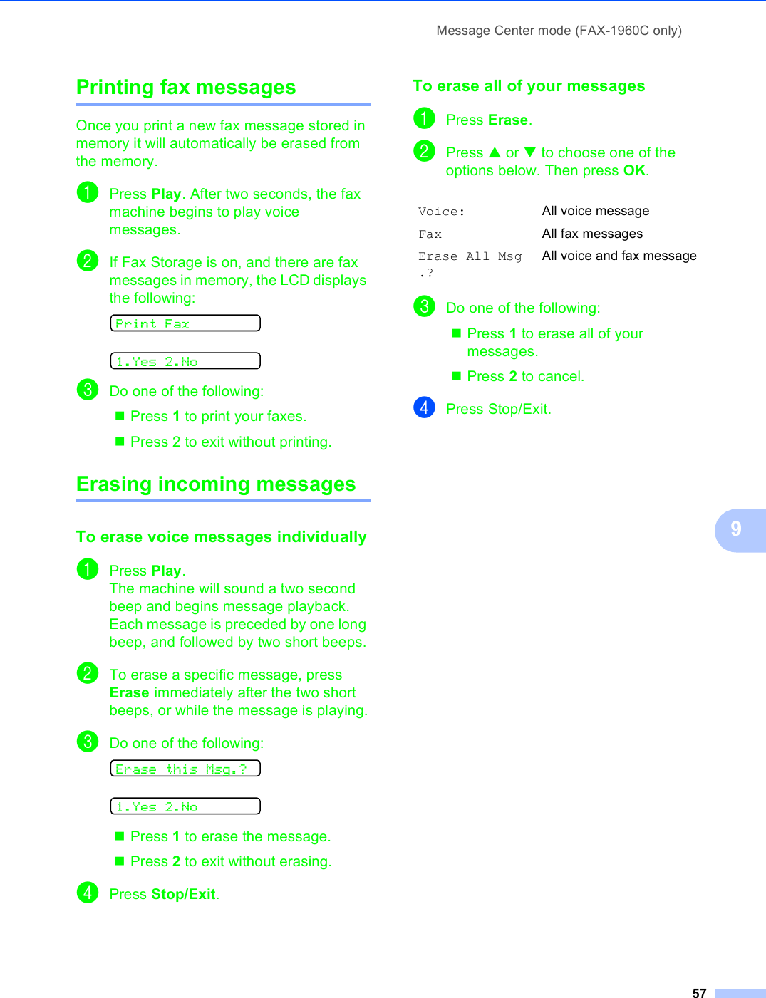 Message Center mode (FAX-1960C only)579Printing fax messages  9Once you print a new fax message stored in memory it will automatically be erased from the memory.aPress Play. After two seconds, the fax machine begins to play voice messages. bIf Fax Storage is on, and there are fax messages in memory, the LCD displays the following: Print Fax 1.Yes 2.NocDo one of the following: Press 1 to print your faxes. Press 2 to exit without printing. Erasing incoming messages 9To erase voice messages individually9aPress Play.The machine will sound a two second beep and begins message playback. Each message is preceded by one long beep, and followed by two short beeps.bTo erase a specific message, press Erase immediately after the two short beeps, or while the message is playing.cDo one of the following: Erase this Msg.? 1.Yes 2.NoPress 1 to erase the message. Press 2 to exit without erasing. dPress Stop/Exit.To erase all of your messages 9aPress Erase.bPress a or b to choose one of the options below. Then press OK.cDo one of the following:Press 1 to erase all of your messages. Press 2 to cancel. dPress Stop/Exit.Voice: All voice messageFax All fax messagesErase All Msg.?All voice and fax message