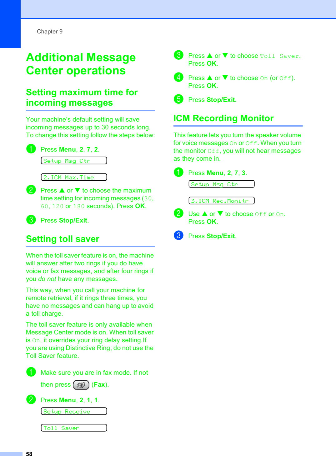 Chapter 958Additional Message Center operations 9Setting maximum time for incoming messages 9Your machine’s default setting will save incoming messages up to 30 seconds long. To change this setting follow the steps below:aPress Menu, 2, 7, 2. Setup Msg Ctr 2.ICM Max.TimebPress a or b to choose the maximum time setting for incoming messages (30, 60, 120 or 180 seconds). Press OK.cPress Stop/Exit.Setting toll saver 9When the toll saver feature is on, the machine will answer after two rings if you do have voice or fax messages, and after four rings if you do not have any messages.This way, when you call your machine for remote retrieval, if it rings three times, you have no messages and can hang up to avoid a toll charge. The toll saver feature is only available when Message Center mode is on. When toll saver is On, it overrides your ring delay setting.If you are using Distinctive Ring, do not use the Toll Saver feature.aMake sure you are in fax mode. If not then press   (Fax).bPress Menu, 2, 1, 1. Setup Receive Toll SavercPress a or b to choose Toll Saver. Press OK.dPress a or b to choose On (or Off). Press OK.ePress Stop/Exit. ICM Recording Monitor 9This feature lets you turn the speaker volume for voice messages On or Off. When you turn the monitor Off, you will not hear messages as they come in. aPress Menu, 2, 7, 3. Setup Msg Ctr 3.ICM Rec.MonitrbUse a or b to choose Off or On. Press OK.cPress Stop/Exit.