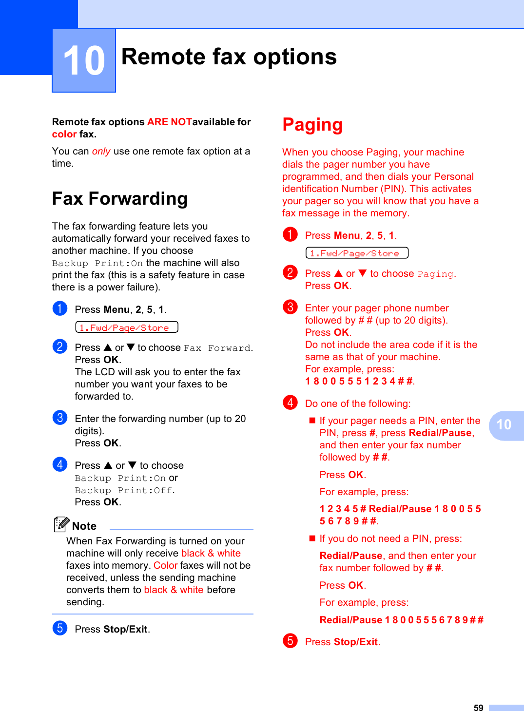 591010Remote fax options ARE NOTavailable for color fax.You can only use one remote fax option at a time.Fax Forwarding 10The fax forwarding feature lets you automatically forward your received faxes to another machine. If you choose Backup Print:On the machine will also print the fax (this is a safety feature in case there is a power failure).aPress Menu, 2, 5, 1. 1.Fwd/Page/StorebPress a or b to choose Fax Forward.Press OK.The LCD will ask you to enter the fax number you want your faxes to be forwarded to.cEnter the forwarding number (up to 20 digits).Press OK.dPress a or b to choose Backup Print:On or Backup Print:Off.Press OK.NoteWhen Fax Forwarding is turned on your machine will only receive black &amp; white faxes into memory. Color faxes will not be received, unless the sending machine converts them to black &amp; white before sending.  ePress Stop/Exit.Paging 10When you choose Paging, your machine dials the pager number you have programmed, and then dials your Personal identification Number (PIN). This activates your pager so you will know that you have a fax message in the memory.aPress Menu, 2, 5, 1. 1.Fwd/Page/StorebPress a or b to choose Paging.Press OK.cEnter your pager phone number followed by # # (up to 20 digits).Press OK.Do not include the area code if it is the same as that of your machine. For example, press:1 8 0 0 5 5 5 1 2 3 4 # #.dDo one of the following:If your pager needs a PIN, enter the PIN, press #, press Redial/Pause, and then enter your fax number followed by # #.Press OK.For example, press:1 2 3 4 5 # Redial/Pause 1 8 0 0 5 5 5 6 7 8 9 # #.If you do not need a PIN, press:Redial/Pause, and then enter your fax number followed by # #.Press OK.For example, press:Redial/Pause 1 8 0 0 5 5 5 6 7 8 9 # #ePress Stop/Exit.Remote fax options 10