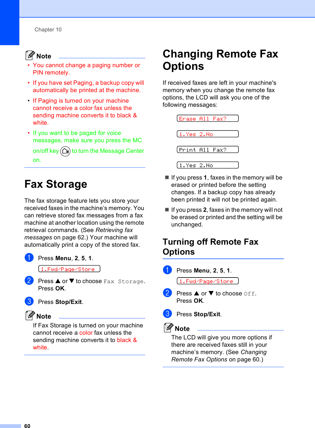 Chapter 1060Note• You cannot change a paging number or PIN remotely. • If you have set Paging, a backup copy will automatically be printed at the machine.•If Paging is turned on your machine cannot receive a color fax unless the sending machine converts it to black &amp; white.•If you want to be paged for voice messages, make sure you press the MC on/off key   to turn the Message Center on.  Fax Storage 10The fax storage feature lets you store your received faxes in the machine’s memory. You can retrieve stored fax messages from a fax machine at another location using the remote retrieval commands. (See Retrieving fax messages on page 62.) Your machine will automatically print a copy of the stored fax.aPress Menu, 2, 5, 1. 1.Fwd/Page/StorebPress a or b to choose Fax Storage.Press OK.cPress Stop/Exit.NoteIf Fax Storage is turned on your machine cannot receive a color fax unless the sending machine converts it to black &amp; white. Changing Remote Fax Options 10If received faxes are left in your machine&apos;s memory when you change the remote fax options, the LCD will ask you one of the following messages: Erase All Fax? 1.Yes 2.No Print All Fax? 1.Yes 2.NoIf you press 1, faxes in the memory will be erased or printed before the setting changes. If a backup copy has already been printed it will not be printed again.If you press 2, faxes in the memory will not be erased or printed and the setting will be unchanged.Turning off Remote Fax Options 10aPress Menu, 2, 5, 1. 1.Fwd/Page/StorebPress a or b to choose Off.Press OK.cPress Stop/Exit.NoteThe LCD will give you more options if there are received faxes still in your machine’s memory. (See Changing Remote Fax Options on page 60.) 