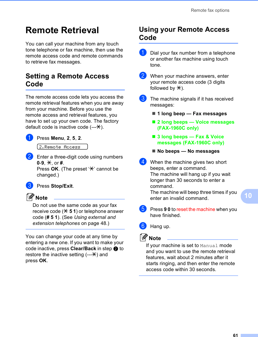 Remote fax options6110Remote Retrieval 10You can call your machine from any touch tone telephone or fax machine, then use the remote access code and remote commands to retrieve fax messages.Setting a Remote Access Code 10The remote access code lets you access the remote retrieval features when you are away from your machine. Before you use the remote access and retrieval features, you have to set up your own code. The factory default code is inactive code (---l).aPress Menu, 2, 5, 2. 2.Remote AccessbEnter a three-digit code using numbers 0-9, l, or #.Press OK. (The preset ‘l’ cannot be changed.)cPress Stop/Exit.NoteDo not use the same code as your fax receive code (l 5 1) or telephone answer code (# 5 1). (See Using external and extension telephones on page 48.) You can change your code at any time by entering a new one. If you want to make your code inactive, press Clear/Back in step b to restore the inactive setting (---l) and press OK.Using your Remote Access Code 10aDial your fax number from a telephone or another fax machine using touch tone.bWhen your machine answers, enter your remote access code (3 digits followed by l).cThe machine signals if it has received messages:1 long beep — Fax messages2 long beeps — Voice messages (FAX-1960C only)3 long beeps — Fax &amp; Voice messages (FAX-1960C only) No beeps — No messagesdWhen the machine gives two short beeps, enter a command.The machine will hang up if you wait longer than 30 seconds to enter a command. The machine will beep three times if you enter an invalid command.ePress 9 0 to reset the machine when you have finished.fHang up.NoteIf your machine is set to Manual mode and you want to use the remote retrieval features, wait about 2 minutes after it starts ringing, and then enter the remote access code within 30 seconds. 