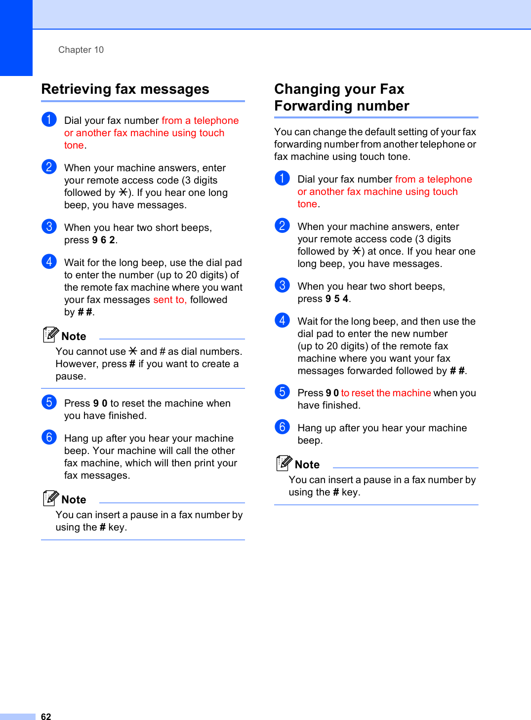 Chapter 1062Retrieving fax messages 10aDial your fax number from a telephone or another fax machine using touch tone.bWhen your machine answers, enter your remote access code (3 digits followed by l). If you hear one long beep, you have messages.cWhen you hear two short beeps, press 962.dWait for the long beep, use the dial pad to enter the number (up to 20 digits) of the remote fax machine where you want your fax messages sent to, followed by ##.NoteYou cannot use l and # as dial numbers. However, press # if you want to create a pause. ePress 90 to reset the machine when you have finished.fHang up after you hear your machine beep. Your machine will call the other fax machine, which will then print your fax messages.NoteYou can insert a pause in a fax number by using the # key. Changing your Fax Forwarding number 10You can change the default setting of your fax forwarding number from another telephone or fax machine using touch tone.aDial your fax number from a telephone or another fax machine using touch tone.bWhen your machine answers, enter your remote access code (3 digits followed by l) at once. If you hear one long beep, you have messages.cWhen you hear two short beeps, press 954.dWait for the long beep, and then use the dial pad to enter the new number (up to 20 digits) of the remote fax machine where you want your fax messages forwarded followed by # #.ePress 9 0 to reset the machine when you have finished.fHang up after you hear your machine beep.NoteYou can insert a pause in a fax number by using the # key. 