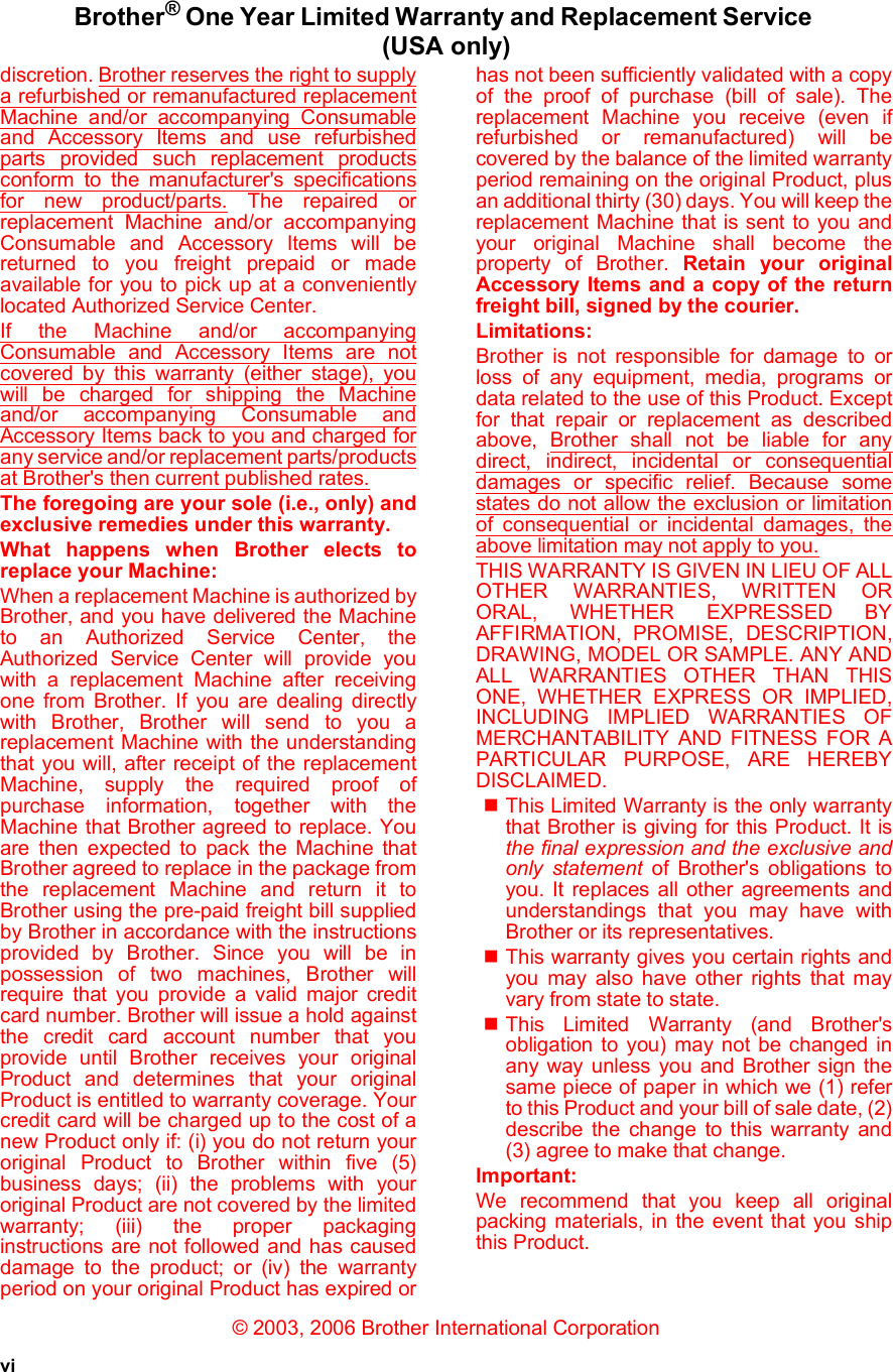 viBrother® One Year Limited Warranty and Replacement Service (USA only)discretion. Brother reserves the right to supplya refurbished or remanufactured replacementMachine and/or accompanying Consumableand Accessory Items and use refurbishedparts provided such replacement productsconform to the manufacturer&apos;s specificationsfor new product/parts. The repaired orreplacement Machine and/or accompanyingConsumable and Accessory Items will bereturned to you freight prepaid or madeavailable for you to pick up at a convenientlylocated Authorized Service Center.If the Machine and/or accompanyingConsumable and Accessory Items are notcovered by this warranty (either stage), youwill be charged for shipping the Machineand/or accompanying Consumable andAccessory Items back to you and charged forany service and/or replacement parts/productsat Brother&apos;s then current published rates.The foregoing are your sole (i.e., only) andexclusive remedies under this warranty.What happens when Brother elects toreplace your Machine:When a replacement Machine is authorized byBrother, and you have delivered the Machineto an Authorized Service Center, theAuthorized Service Center will provide youwith a replacement Machine after receivingone from Brother. If you are dealing directlywith Brother, Brother will send to you areplacement Machine with the understandingthat you will, after receipt of the replacementMachine, supply the required proof ofpurchase information, together with theMachine that Brother agreed to replace. Youare then expected to pack the Machine thatBrother agreed to replace in the package fromthe replacement Machine and return it toBrother using the pre-paid freight bill suppliedby Brother in accordance with the instructionsprovided by Brother. Since you will be inpossession of two machines, Brother willrequire that you provide a valid major creditcard number. Brother will issue a hold againstthe credit card account number that youprovide until Brother receives your originalProduct and determines that your originalProduct is entitled to warranty coverage. Yourcredit card will be charged up to the cost of anew Product only if: (i) you do not return youroriginal Product to Brother within five (5)business days; (ii) the problems with youroriginal Product are not covered by the limitedwarranty; (iii) the proper packaginginstructions are not followed and has causeddamage to the product; or (iv) the warrantyperiod on your original Product has expired orhas not been sufficiently validated with a copyof the proof of purchase (bill of sale). Thereplacement Machine you receive (even ifrefurbished or remanufactured) will becovered by the balance of the limited warrantyperiod remaining on the original Product, plusan additional thirty (30) days. You will keep thereplacement Machine that is sent to you andyour original Machine shall become theproperty of Brother. Retain your originalAccessory Items and a copy of the returnfreight bill, signed by the courier.Limitations:Brother is not responsible for damage to orloss of any equipment, media, programs ordata related to the use of this Product. Exceptfor that repair or replacement as describedabove, Brother shall not be liable for anydirect, indirect, incidental or consequentialdamages or specific relief. Because somestates do not allow the exclusion or limitationof consequential or incidental damages, theabove limitation may not apply to you.THIS WARRANTY IS GIVEN IN LIEU OF ALLOTHER WARRANTIES, WRITTEN ORORAL, WHETHER EXPRESSED BYAFFIRMATION, PROMISE, DESCRIPTION,DRAWING, MODEL OR SAMPLE. ANY ANDALL WARRANTIES OTHER THAN THISONE, WHETHER EXPRESS OR IMPLIED,INCLUDING IMPLIED WARRANTIES OFMERCHANTABILITY AND FITNESS FOR APARTICULAR PURPOSE, ARE HEREBYDISCLAIMED.This Limited Warranty is the only warrantythat Brother is giving for this Product. It isthe final expression and the exclusive andonly statement of Brother&apos;s obligations toyou. It replaces all other agreements andunderstandings that you may have withBrother or its representatives.This warranty gives you certain rights andyou may also have other rights that mayvary from state to state.This Limited Warranty (and Brother&apos;sobligation to you) may not be changed inany way unless you and Brother sign thesame piece of paper in which we (1) referto this Product and your bill of sale date, (2)describe the change to this warranty and(3) agree to make that change.Important:We recommend that you keep all originalpacking materials, in the event that you shipthis Product.© 2003, 2006 Brother International Corporation