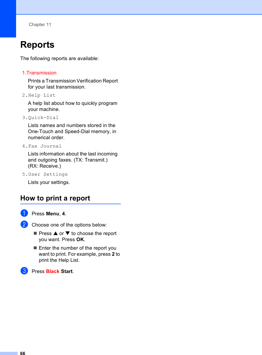 Chapter 1166Reports 11The following reports are available: How to print a report 11aPress Menu, 4.bChoose one of the options below:Press a or b to choose the report you want. Press OK.Enter the number of the report you want to print. For example, press 2 to print the Help List.cPress Black Start.1.TransmissionPrints a Transmission Verification Report for your last transmission.2.Help ListA help list about how to quickly program your machine.3.Quick-DialLists names and numbers stored in the One-Touch and Speed-Dial memory, in numerical order.4.Fax JournalLists information about the last incoming and outgoing faxes. (TX: Transmit.) (RX: Receive.)5.User SettingsLists your settings.