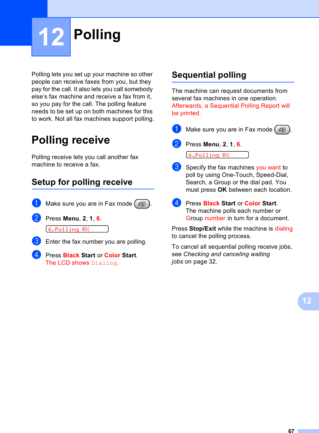 671212Polling lets you set up your machine so other people can receive faxes from you, but they pay for the call. It also lets you call somebody else’s fax machine and receive a fax from it, so you pay for the call. The polling feature needs to be set up on both machines for this to work. Not all fax machines support polling.Polling receive 12Polling receive lets you call another fax machine to receive a fax.Setup for polling receive 12aMake sure you are in Fax mode  .bPress Menu, 2, 1, 6.  6.Polling RXcEnter the fax number you are polling.dPress Black Start or Color Start.The LCD shows Dialing.Sequential polling 12The machine can request documents from several fax machines in one operation. Afterwards, a Sequential Polling Report will be printed.aMake sure you are in Fax mode  .bPress Menu, 2, 1, 6.  6.Polling RXcSpecify the fax machines you want to poll by using One-Touch, Speed-Dial, Search, a Group or the dial pad. You must press OK between each location.dPress Black Start or Color Start.The machine polls each number or Group number in turn for a document.Press Stop/Exit while the machine is dialing to cancel the polling process.To cancel all sequential polling receive jobs, see Checking and canceling waiting jobs on page 32.Polling 12