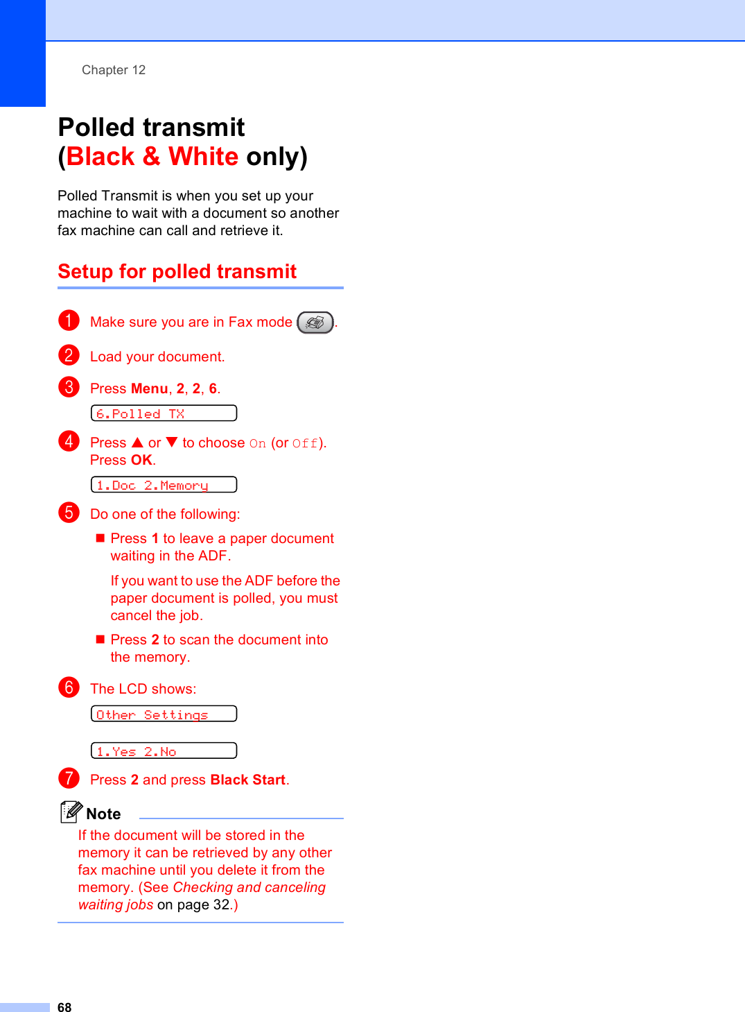 Chapter 1268Polled transmit(Black &amp; White only) 12Polled Transmit is when you set up your machine to wait with a document so another fax machine can call and retrieve it.Setup for polled transmit 12aMake sure you are in Fax mode  .bLoad your document.cPress Menu, 2, 2, 6.  6.Polled TXdPress a or b to choose On (or Off).Press OK. 1.Doc 2.MemoryeDo one of the following:Press 1 to leave a paper document waiting in the ADF.If you want to use the ADF before the paper document is polled, you must cancel the job.Press 2 to scan the document into the memory.fThe LCD shows: Other Settings 1.Yes 2.NogPress 2 and press Black Start.NoteIf the document will be stored in the memory it can be retrieved by any other fax machine until you delete it from the memory. (See Checking and canceling waiting jobs on page 32.) 