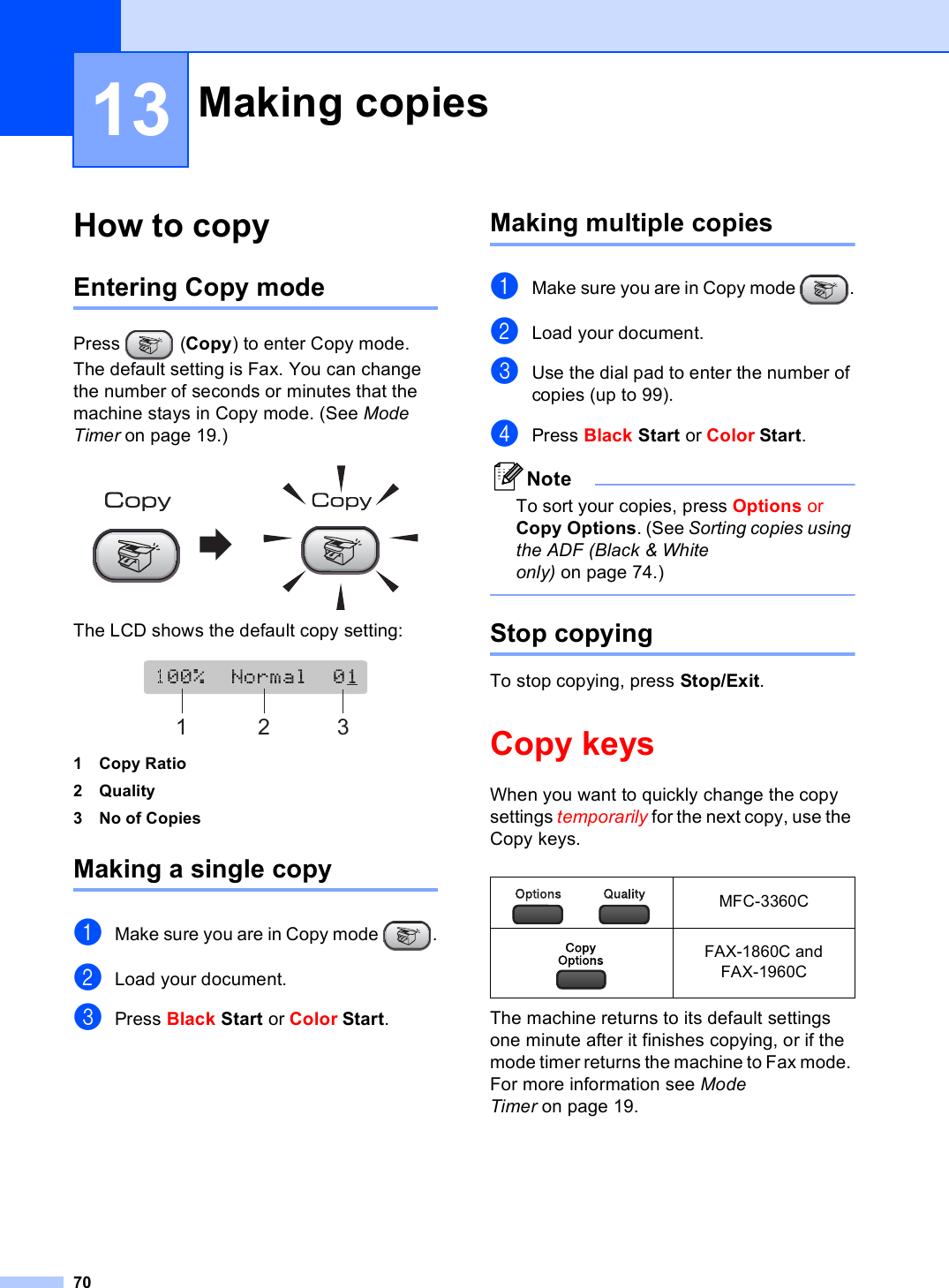 7013How to copy 13Entering Copy mode 13Press (Copy) to enter Copy mode. The default setting is Fax. You can change the number of seconds or minutes that the machine stays in Copy mode. (See Mode Timer on page 19.) The LCD shows the default copy setting: 1 Copy Ratio2Quality3 No of CopiesMaking a single copy 13aMake sure you are in Copy mode  .bLoad your document.cPress Black Start or Color Start.Making multiple copies 13aMake sure you are in Copy mode  .bLoad your document.cUse the dial pad to enter the number of copies (up to 99).dPress Black Start or Color Start.NoteTo sort your copies, press Options or Copy Options. (See Sorting copies using the ADF (Black &amp; White only) on page 74.) Stop copying 13To stop copying, press Stop/Exit.Copy keys 13When you want to quickly change the copy settings temporarily for the next copy, use the Copy keys. The machine returns to its default settings one minute after it finishes copying, or if the mode timer returns the machine to Fax mode. For more information see Mode Timer on page 19.Making copies  13123 MFC-3360C FAX-1860C and FAX-1960C