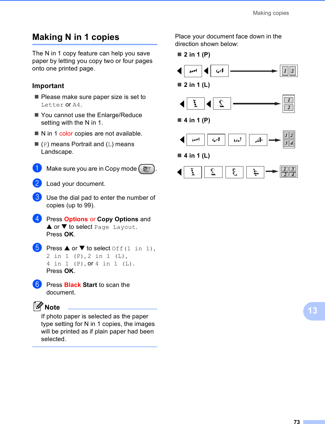 Making copies7313Making N in 1 copies 13The N in 1 copy feature can help you save paper by letting you copy two or four pages onto one printed page.Important 13Please make sure paper size is set to Letter or A4.You cannot use the Enlarge/Reduce setting with the N in 1.N in 1 color copies are not available.(P) means Portrait and (L) means Landscape.aMake sure you are in Copy mode  .bLoad your document.cUse the dial pad to enter the number of copies (up to 99).dPress Options or Copy Options and a or b to select Page Layout.Press OK.ePress a or b to select Off(1 in 1), 2in1(P), 2in1(L), 4in1(P), or 4in1(L).Press OK.fPress Black Start to scan the document. NoteIf photo paper is selected as the paper type setting for N in 1 copies, the images will be printed as if plain paper had been selected. Place your document face down in the direction shown below:2 in 1 (P) 2 in 1 (L) 4 in 1 (P) 4 in 1 (L) 