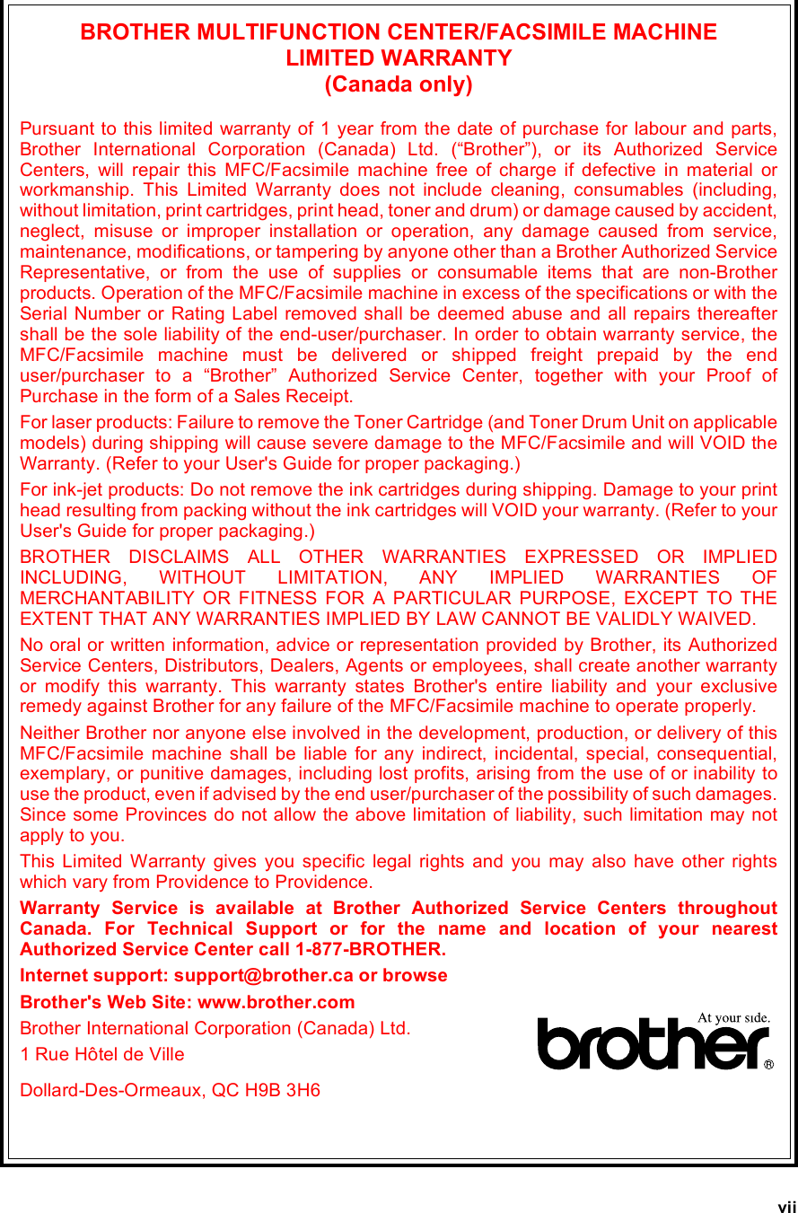 viiBROTHER MULTIFUNCTION CENTER/FACSIMILE MACHINE LIMITED WARRANTY(Canada only)Pursuant to this limited warranty of 1 year from the date of purchase for labour and parts,Brother International Corporation (Canada) Ltd. (“Brother”), or its Authorized ServiceCenters, will repair this MFC/Facsimile machine free of charge if defective in material orworkmanship. This Limited Warranty does not include cleaning, consumables (including,without limitation, print cartridges, print head, toner and drum) or damage caused by accident,neglect, misuse or improper installation or operation, any damage caused from service,maintenance, modifications, or tampering by anyone other than a Brother Authorized ServiceRepresentative, or from the use of supplies or consumable items that are non-Brotherproducts. Operation of the MFC/Facsimile machine in excess of the specifications or with theSerial Number or Rating Label removed shall be deemed abuse and all repairs thereaftershall be the sole liability of the end-user/purchaser. In order to obtain warranty service, theMFC/Facsimile machine must be delivered or shipped freight prepaid by the enduser/purchaser to a “Brother” Authorized Service Center, together with your Proof ofPurchase in the form of a Sales Receipt.For laser products: Failure to remove the Toner Cartridge (and Toner Drum Unit on applicablemodels) during shipping will cause severe damage to the MFC/Facsimile and will VOID theWarranty. (Refer to your User&apos;s Guide for proper packaging.)For ink-jet products: Do not remove the ink cartridges during shipping. Damage to your printhead resulting from packing without the ink cartridges will VOID your warranty. (Refer to yourUser&apos;s Guide for proper packaging.)BROTHER DISCLAIMS ALL OTHER WARRANTIES EXPRESSED OR IMPLIEDINCLUDING, WITHOUT LIMITATION, ANY IMPLIED WARRANTIES OFMERCHANTABILITY OR FITNESS FOR A PARTICULAR PURPOSE, EXCEPT TO THEEXTENT THAT ANY WARRANTIES IMPLIED BY LAW CANNOT BE VALIDLY WAIVED.No oral or written information, advice or representation provided by Brother, its AuthorizedService Centers, Distributors, Dealers, Agents or employees, shall create another warrantyor modify this warranty. This warranty states Brother&apos;s entire liability and your exclusiveremedy against Brother for any failure of the MFC/Facsimile machine to operate properly.Neither Brother nor anyone else involved in the development, production, or delivery of thisMFC/Facsimile machine shall be liable for any indirect, incidental, special, consequential,exemplary, or punitive damages, including lost profits, arising from the use of or inability touse the product, even if advised by the end user/purchaser of the possibility of such damages.Since some Provinces do not allow the above limitation of liability, such limitation may notapply to you.This Limited Warranty gives you specific legal rights and you may also have other rightswhich vary from Providence to Providence.Warranty Service is available at Brother Authorized Service Centers throughoutCanada. For Technical Support or for the name and location of your nearestAuthorized Service Center call 1-877-BROTHER.Internet support: support@brother.ca or browseBrother&apos;s Web Site: www.brother.comBrother International Corporation (Canada) Ltd.1 Rue Hôtel de VilleDollard-Des-Ormeaux, QC H9B 3H6