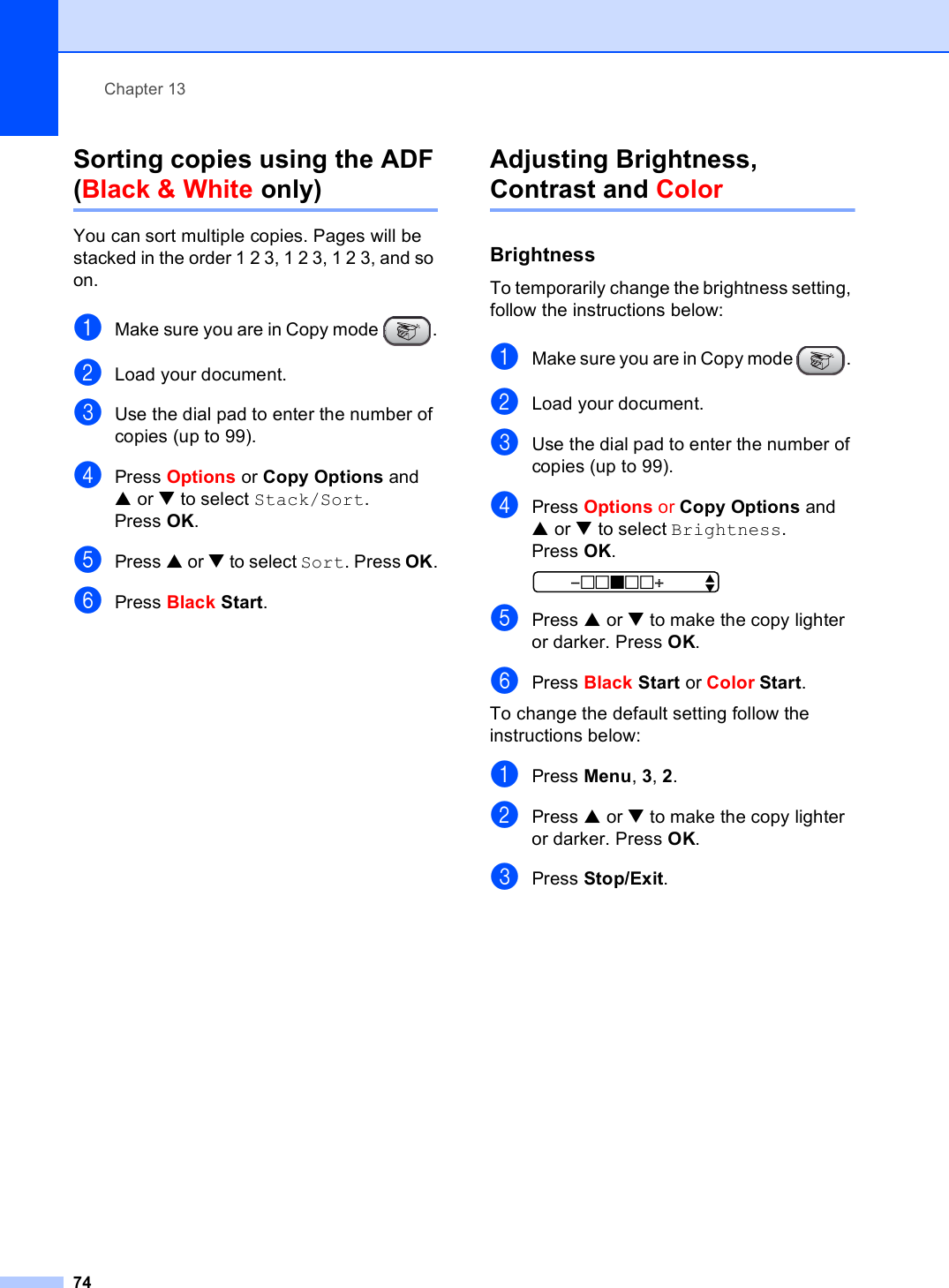 Chapter 1374Sorting copies using the ADF(Black &amp; White only) 13You can sort multiple copies. Pages will be stacked in the order 1 2 3, 1 2 3, 1 2 3, and so on.aMake sure you are in Copy mode  .bLoad your document.cUse the dial pad to enter the number of copies (up to 99).dPress Options or Copy Options and a or b to select Stack/Sort.Press OK.ePress a or b to select Sort. Press OK.fPress Black Start.Adjusting Brightness, Contrast and Color 13Brightness 13To temporarily change the brightness setting, follow the instructions below:aMake sure you are in Copy mode  . bLoad your document.cUse the dial pad to enter the number of copies (up to 99).dPress Options or Copy Options and a or b to select Brightness.Press OK. -nnonn+    eePress a or b to make the copy lighter or darker. Press OK.fPress Black Start or Color Start.To change the default setting follow the instructions below:aPress Menu, 3, 2.bPress a or b to make the copy lighter or darker. Press OK.cPress Stop/Exit.