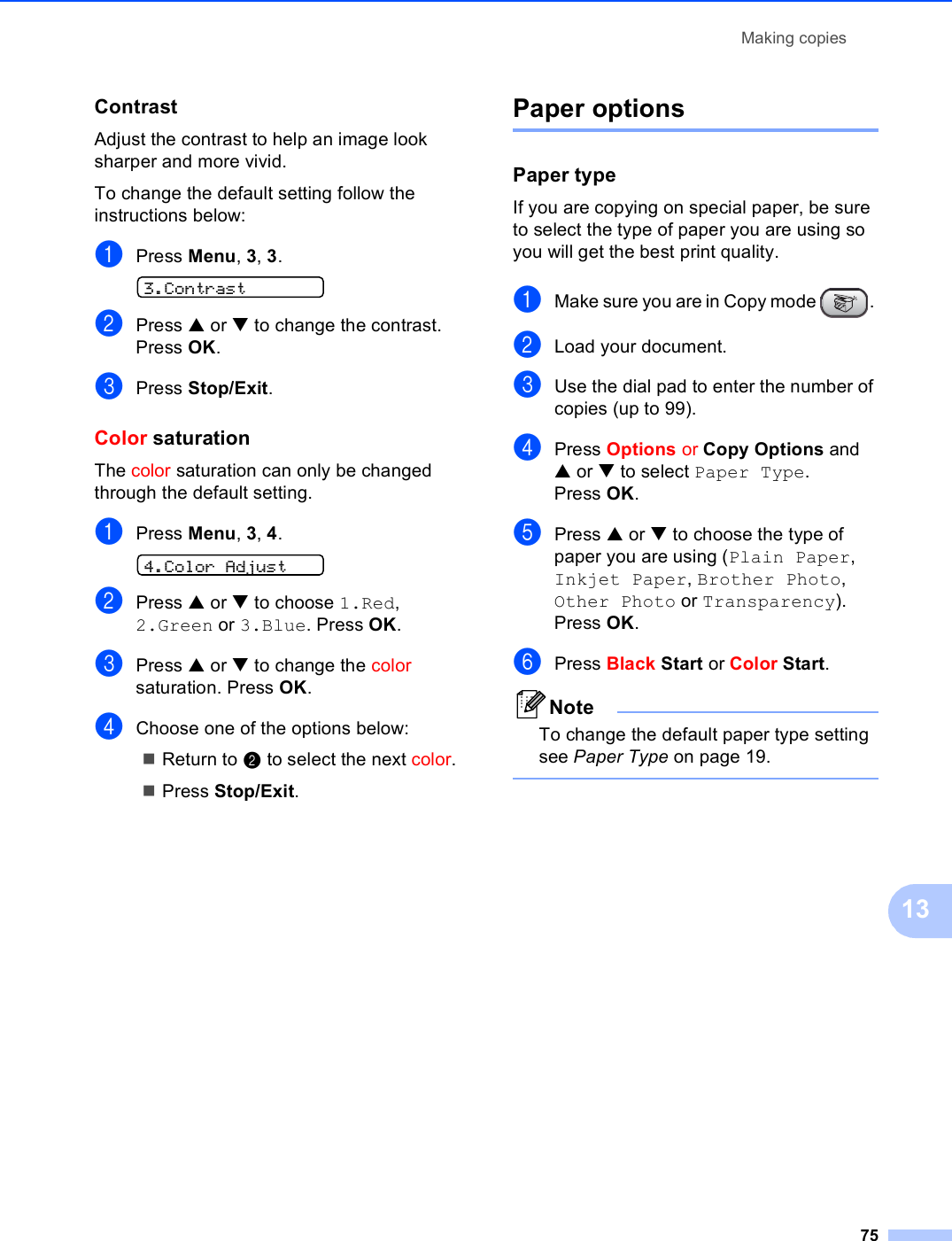 Making copies7513Contrast 13Adjust the contrast to help an image look sharper and more vivid.To change the default setting follow the instructions below:aPress Menu, 3, 3. 3.ContrastbPress a or b to change the contrast. Press OK.cPress Stop/Exit.Color saturation 13The color saturation can only be changed through the default setting.aPress Menu, 3, 4. 4.Color AdjustbPress a or b to choose 1.Red, 2.Green or 3.Blue. Press OK.cPress a or b to change the color saturation. Press OK.dChoose one of the options below:Return to b to select the next color.Press Stop/Exit.Paper options 13Paper type 13If you are copying on special paper, be sure to select the type of paper you are using so you will get the best print quality.aMake sure you are in Copy mode  . bLoad your document.cUse the dial pad to enter the number of copies (up to 99).dPress Options or Copy Options and a or b to select Paper Type.Press OK.ePress a or b to choose the type of paper you are using (Plain Paper, Inkjet Paper, Brother Photo, Other Photo or Transparency). Press OK.fPress Black Start or Color Start.NoteTo change the default paper type setting see Paper Type on page 19. 