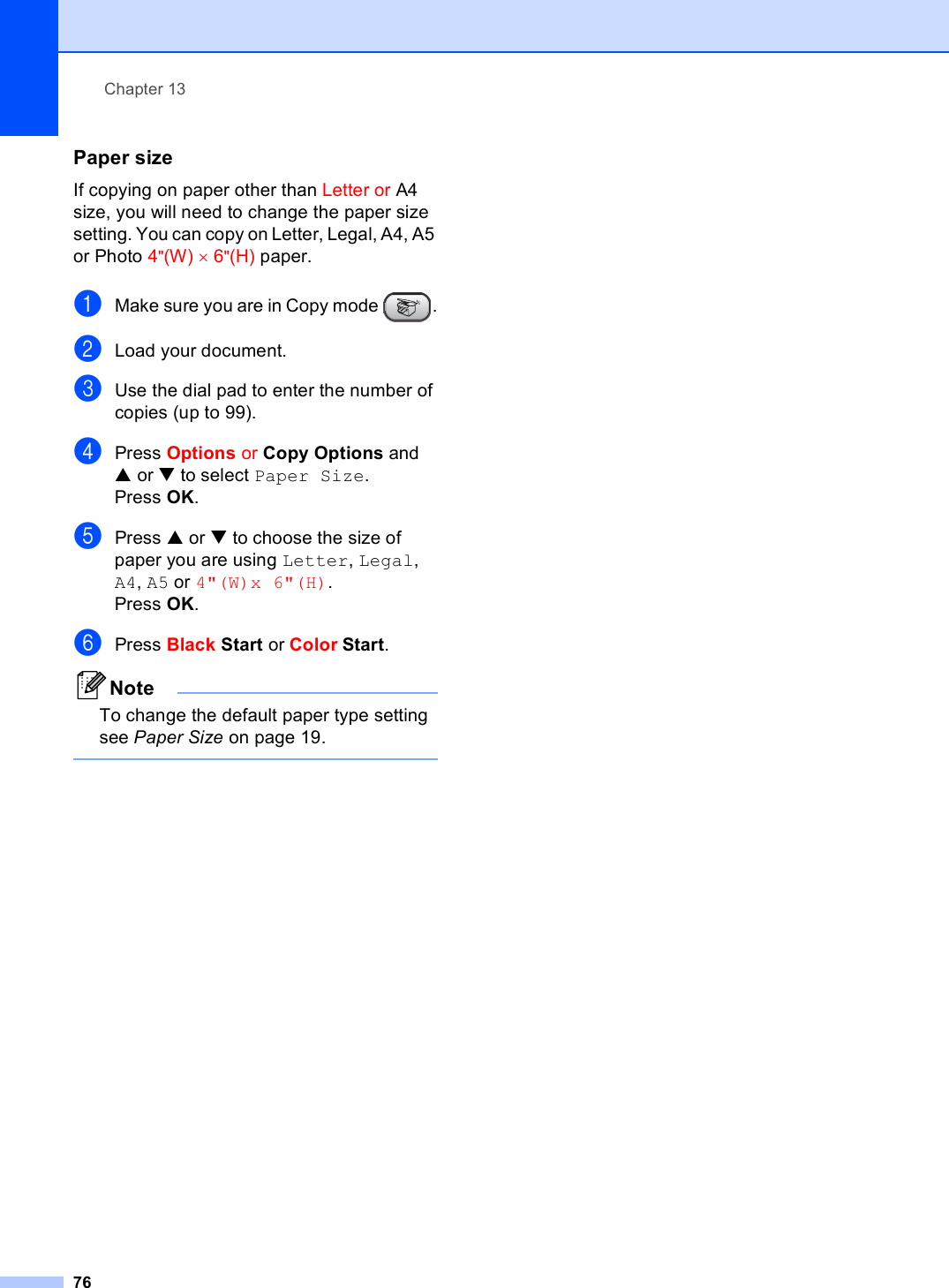 Chapter 1376Paper size 13If copying on paper other than Letter or A4 size, you will need to change the paper size setting. You can copy on Letter, Legal, A4, A5 or Photo 4&quot;(W) × 6&quot;(H) paper.aMake sure you are in Copy mode  .bLoad your document.cUse the dial pad to enter the number of copies (up to 99).dPress Options or Copy Options and a or b to select Paper Size.Press OK.ePress a or b to choose the size of paper you are using Letter, Legal, A4, A5 or 4&quot;(W)x 6&quot;(H). Press OK.fPress Black Start or Color Start.NoteTo change the default paper type setting see Paper Size on page 19. 