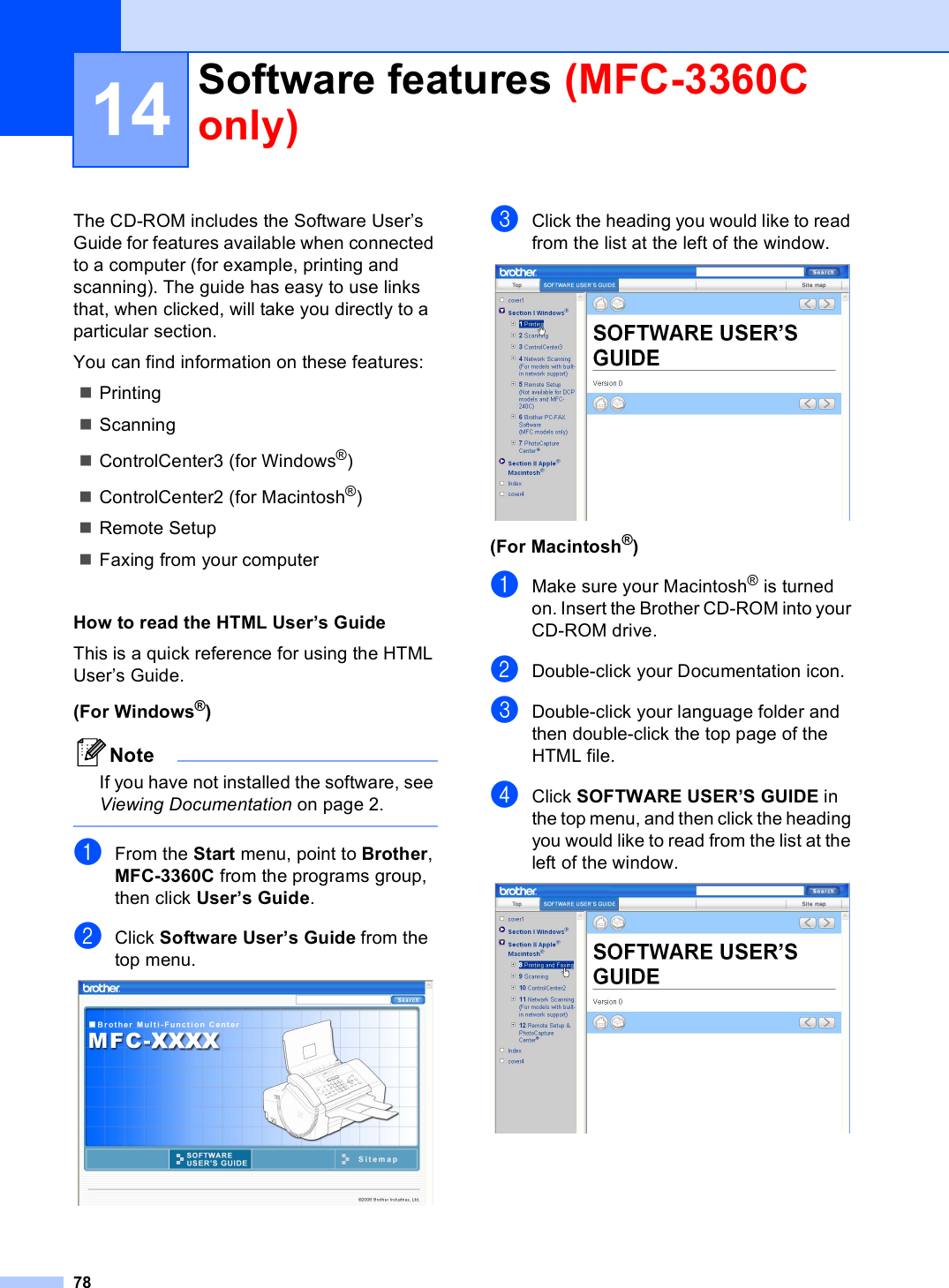 7814The CD-ROM includes the Software User’s Guide for features available when connected to a computer (for example, printing and scanning). The guide has easy to use links that, when clicked, will take you directly to a particular section.You can find information on these features:PrintingScanningControlCenter3 (for Windows®)ControlCenter2 (for Macintosh®)Remote SetupFaxing from your computerHow to read the HTML User’s Guide 14This is a quick reference for using the HTML User’s Guide. (For Windows®)NoteIf you have not installed the software, see Viewing Documentation on page 2. aFrom the Start menu, point to Brother, MFC-3360C from the programs group, then click User’s Guide.bClick Software User’s Guide from the top menu. cClick the heading you would like to read from the list at the left of the window. (For Macintosh®)aMake sure your Macintosh® is turned on. Insert the Brother CD-ROM into your CD-ROM drive. bDouble-click your Documentation icon.cDouble-click your language folder and then double-click the top page of the HTML file.dClick SOFTWARE USER’S GUIDE in the top menu, and then click the heading you would like to read from the list at the left of the window. Software features (MFC-3360C only) 14