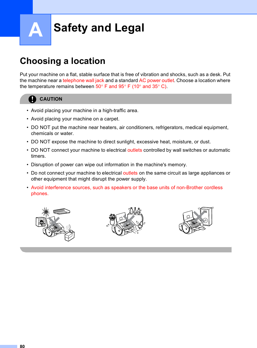 80AChoosing a location APut your machine on a flat, stable surface that is free of vibration and shocks, such as a desk. Put the machine near a telephone wall jack and a standard AC power outlet. Choose a location where the temperature remains between 50°F and 95°F (10° and 35°C).CAUTION • Avoid placing your machine in a high-traffic area.• Avoid placing your machine on a carpet.• DO NOT put the machine near heaters, air conditioners, refrigerators, medical equipment, chemicals or water. • DO NOT expose the machine to direct sunlight, excessive heat, moisture, or dust.• DO NOT connect your machine to electrical outlets controlled by wall switches or automatic timers.• Disruption of power can wipe out information in the machine&apos;s memory.• Do not connect your machine to electrical outlets on the same circuit as large appliances or other equipment that might disrupt the power supply.•Avoid interference sources, such as speakers or the base units of non-Brother cordless phones. Safety and Legal A     