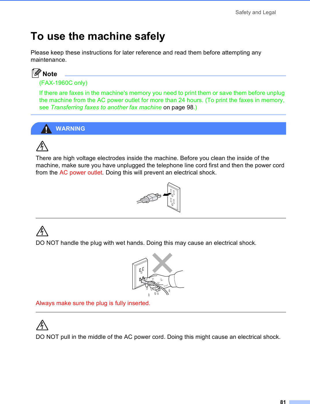 Safety and Legal81To use the machine safely APlease keep these instructions for later reference and read them before attempting any maintenance.Note(FAX-1960C only)If there are faxes in the machine&apos;s memory you need to print them or save them before unplug the machine from the AC power outlet for more than 24 hours. (To print the faxes in memory, see Transferring faxes to another fax machine on page 98.) WARNING There are high voltage electrodes inside the machine. Before you clean the inside of the machine, make sure you have unplugged the telephone line cord first and then the power cord from the AC power outlet. Doing this will prevent an electrical shock.   DO NOT handle the plug with wet hands. Doing this may cause an electrical shock. Always make sure the plug is fully inserted.  DO NOT pull in the middle of the AC power cord. Doing this might cause an electrical shock. 