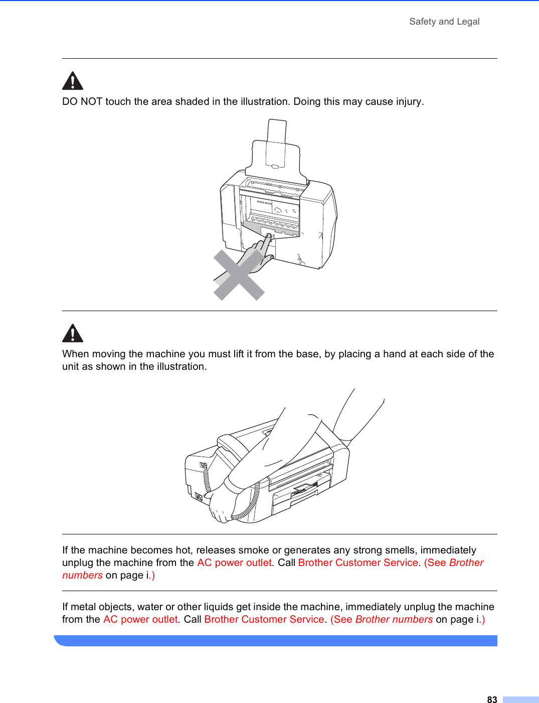 Safety and Legal83 DO NOT touch the area shaded in the illustration. Doing this may cause injury.   When moving the machine you must lift it from the base, by placing a hand at each side of the unit as shown in the illustration.   If the machine becomes hot, releases smoke or generates any strong smells, immediately unplug the machine from the AC power outlet. Call Brother Customer Service. (See Brother numbers on page i.)  If metal objects, water or other liquids get inside the machine, immediately unplug the machine from the AC power outlet. Call Brother Customer Service. (See Brother numbers on page i.) 