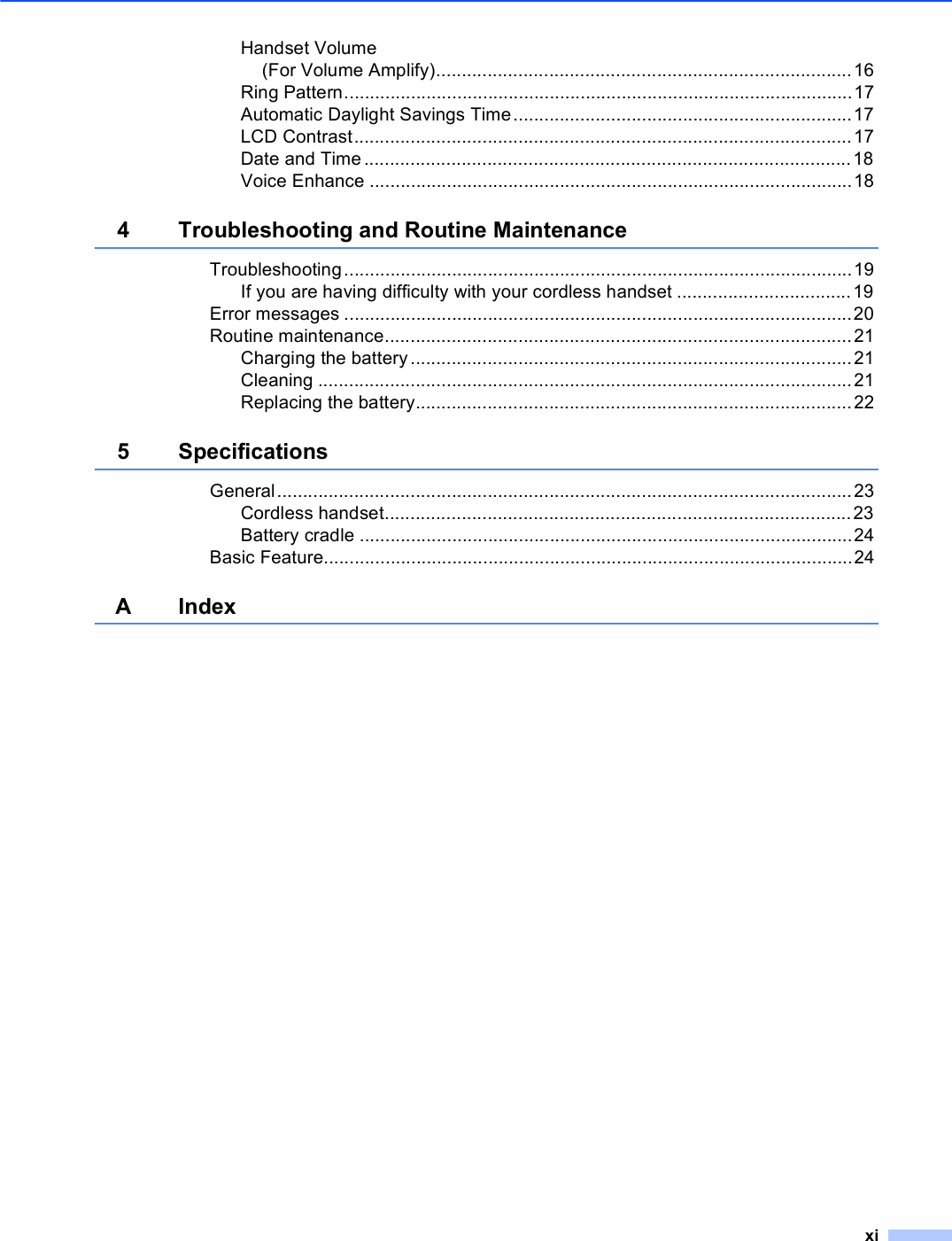 xiHandset Volume(For Volume Amplify).................................................................................16Ring Pattern...................................................................................................17Automatic Daylight Savings Time..................................................................17LCD Contrast.................................................................................................17Date and Time ...............................................................................................18Voice Enhance ..............................................................................................184 Troubleshooting and Routine MaintenanceTroubleshooting...................................................................................................19If you are having difficulty with your cordless handset ..................................19Error messages ...................................................................................................20Routine maintenance...........................................................................................21Charging the battery......................................................................................21Cleaning ........................................................................................................21Replacing the battery.....................................................................................225 SpecificationsGeneral................................................................................................................23Cordless handset...........................................................................................23Battery cradle ................................................................................................24Basic Feature.......................................................................................................24AIndex