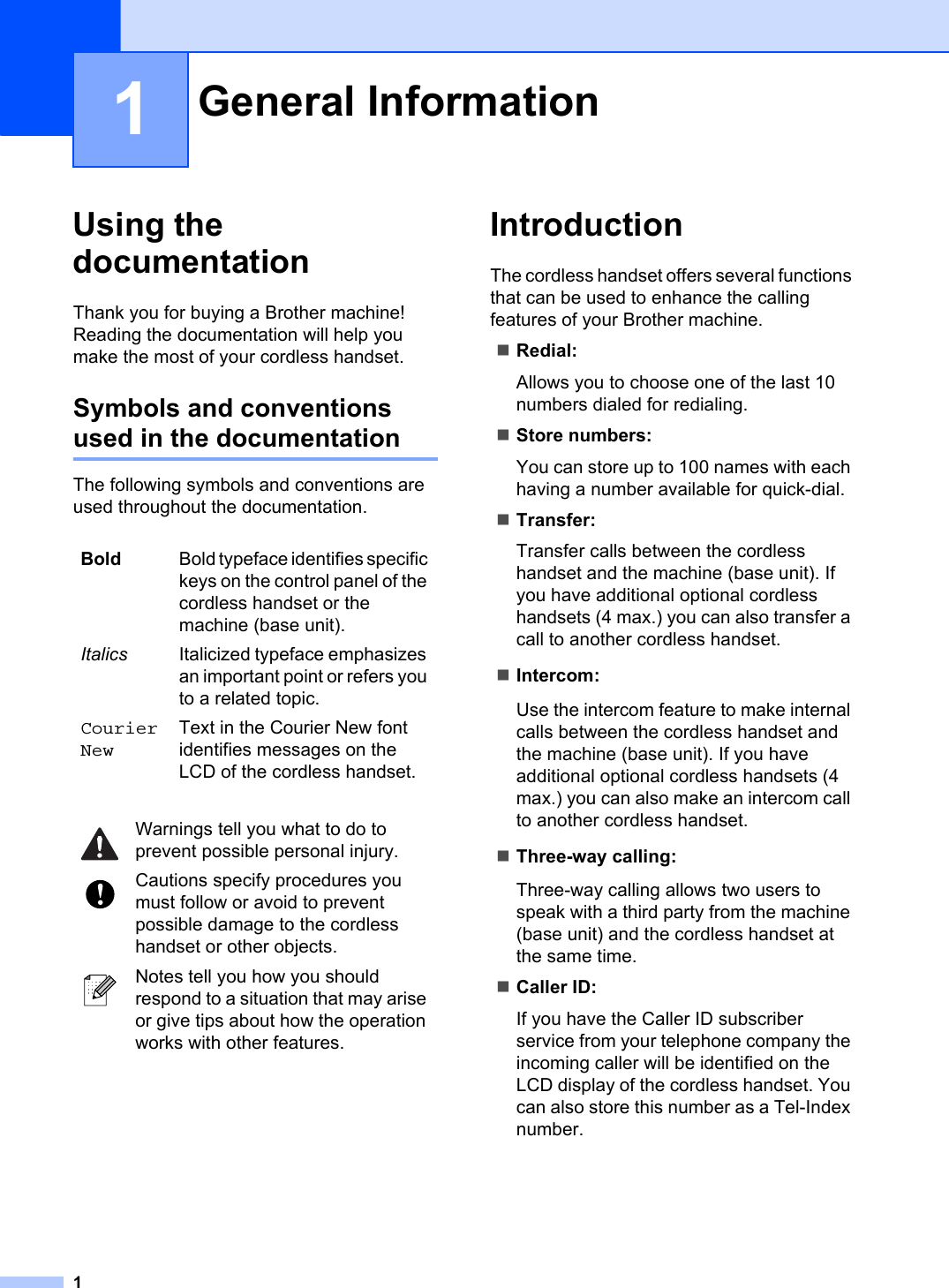 11Using the documentation 1Thank you for buying a Brother machine! Reading the documentation will help you make the most of your cordless handset. Symbols and conventions used in the documentation 1The following symbols and conventions are used throughout the documentation.Introduction 1The cordless handset offers several functions that can be used to enhance the calling features of your Brother machine.Redial:Allows you to choose one of the last 10 numbers dialed for redialing.Store numbers:You can store up to 100 names with each having a number available for quick-dial.Transfer:Transfer calls between the cordless handset and the machine (base unit). If you have additional optional cordless handsets (4 max.) you can also transfer a call to another cordless handset.Intercom:Use the intercom feature to make internal calls between the cordless handset and the machine (base unit). If you have additional optional cordless handsets (4 max.) you can also make an intercom call to another cordless handset. Three-way calling:Three-way calling allows two users to speak with a third party from the machine (base unit) and the cordless handset at the same time.Caller ID:If you have the Caller ID subscriber service from your telephone company the incoming caller will be identified on the LCD display of the cordless handset. You can also store this number as a Tel-Index number.General Information 1Bold Bold typeface identifies specific keys on the control panel of the cordless handset or the machine (base unit).Italics Italicized typeface emphasizes an important point or refers you to a related topic.CourierNewText in the Courier New font identifies messages on the LCD of the cordless handset.Warnings tell you what to do to prevent possible personal injury.Cautions specify procedures you must follow or avoid to prevent possible damage to the cordless handset or other objects.Notes tell you how you should respond to a situation that may arise or give tips about how the operation works with other features.