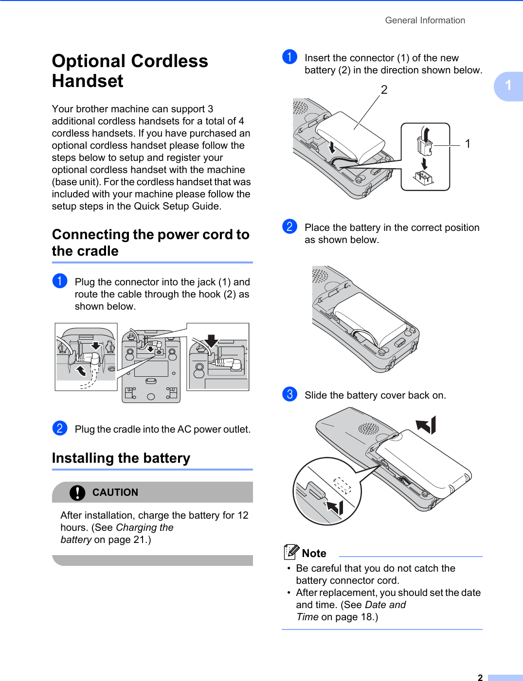 General Information21Optional Cordless Handset 1Your brother machine can support 3 additional cordless handsets for a total of 4 cordless handsets. If you have purchased an optional cordless handset please follow the steps below to setup and register your optional cordless handset with the machine (base unit). For the cordless handset that was included with your machine please follow the setup steps in the Quick Setup Guide.Connecting the power cord to the cradle 1aPlug the connector into the jack (1) and route the cable through the hook (2) as shown below.bPlug the cradle into the AC power outlet. Installing the battery 1CAUTIONAfter installation, charge the battery for 12 hours. (See Charging the battery on page 21.)aInsert the connector (1) of the new battery (2) in the direction shown below.bPlace the battery in the correct position as shown below.cSlide the battery cover back on.Note• Be careful that you do not catch the battery connector cord. • After replacement, you should set the date and time. (See Date and Time on page 18.)21