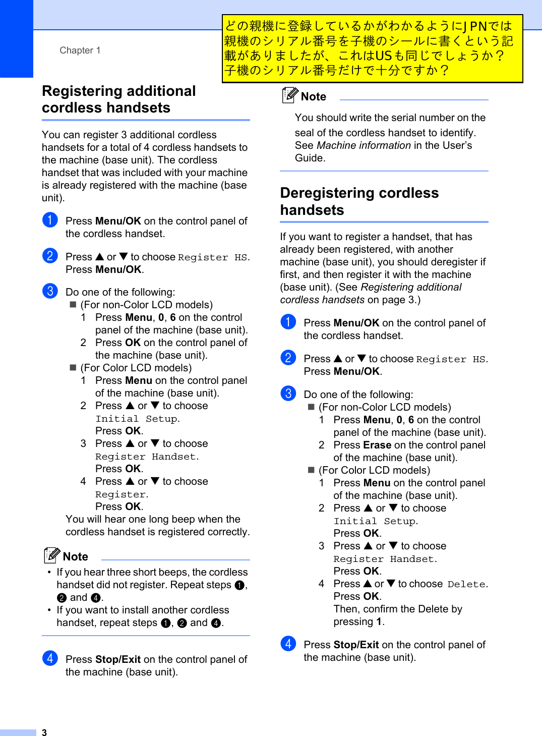 Chapter 13Registering additional cordless handsets 1You can register 3 additional cordless handsets for a total of 4 cordless handsets to the machine (base unit). The cordless handset that was included with your machine is already registered with the machine (base unit).aPress Menu/OK on the control panel of the cordless handset.bPress a or b to choose Register HS.Press Menu/OK.cDo one of the following:(For non-Color LCD models)1 Press Menu,0,6 on the control panel of the machine (base unit).2 Press OK on the control panel of the machine (base unit).(For Color LCD models)1 Press Menu on the control panel of the machine (base unit).2 Press a or b to choose Initial Setup.Press OK.3 Press a or b to choose Register Handset.Press OK.4 Press a or b to chooseRegister.Press OK.You will hear one long beep when the cordless handset is registered correctly.Note• If you hear three short beeps, the cordless handset did not register. Repeat steps a,b and d.• If you want to install another cordless handset, repeat steps a,b and d.dPress Stop/Exit on the control panel of the machine (base unit).NoteYou should write the serial number on the seal of the cordless handset to identify. See Machine information in the User’s Guide.Deregistering cordless handsets 1If you want to register a handset, that has already been registered, with another machine (base unit), you should deregister if first, and then register it with the machine (base unit). (See Registering additional cordless handsets on page 3.)aPress Menu/OK on the control panel of the cordless handset.bPress a or b to choose Register HS.Press Menu/OK.cDo one of the following:(For non-Color LCD models)1Press Menu,0,6 on the control panel of the machine (base unit).2Press Erase on the control panel of the machine (base unit).(For Color LCD models)1Press Menu on the control panel of the machine (base unit).2Press a or b to choose Initial Setup.Press OK.3Press a or b to choose Register Handset.Press OK.4Press a or b to choose Delete.Press OK.Then, confirm the Delete by pressing 1.dPress Stop/Exit on the control panel of the machine (base unit).ƲƷᚃೞƴႇ᥵ƠƯƍǔƔƕǘƔǔǑƏƴJPNưƸᚃೞƷǷȪǢȫဪӭǛ܇ೞƷǷȸȫƴ୿ƘƱƍƏᚡ᠍ƕƋǓǇƠƨƕŴƜǕƸUSǋӷơưƠǐƏƔᲹ܇ೞƷǷȪǢȫဪӭƩƚưҗЎưƢƔᲹ