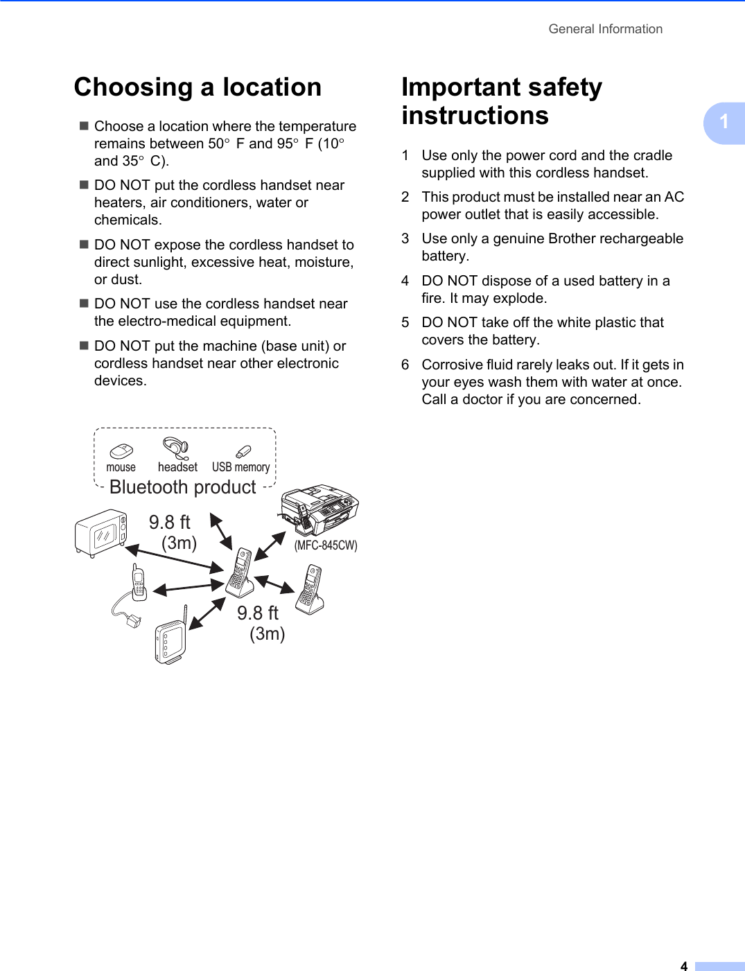 General Information41Choosing a location 1Choose a location where the temperature remains between 50°F and 95°F (10°and 35°C).DO NOT put the cordless handset near heaters, air conditioners, water or chemicals. DO NOT expose the cordless handset to direct sunlight, excessive heat, moisture, or dust.DO NOT use the cordless handset near the electro-medical equipment.DO NOT put the machine (base unit) or cordless handset near other electronic devices.Important safety instructions 11 Use only the power cord and the cradle supplied with this cordless handset.2 This product must be installed near an AC power outlet that is easily accessible.3 Use only a genuine Brother rechargeable battery.4 DO NOT dispose of a used battery in a fire. It may explode.5 DO NOT take off the white plastic that covers the battery.6 Corrosive fluid rarely leaks out. If it gets in your eyes wash them with water at once. Call a doctor if you are concerned.9.8 ft(3m)9.8 ft(3m)mouse USB memory(MFC-845CW)headsetBluetooth product