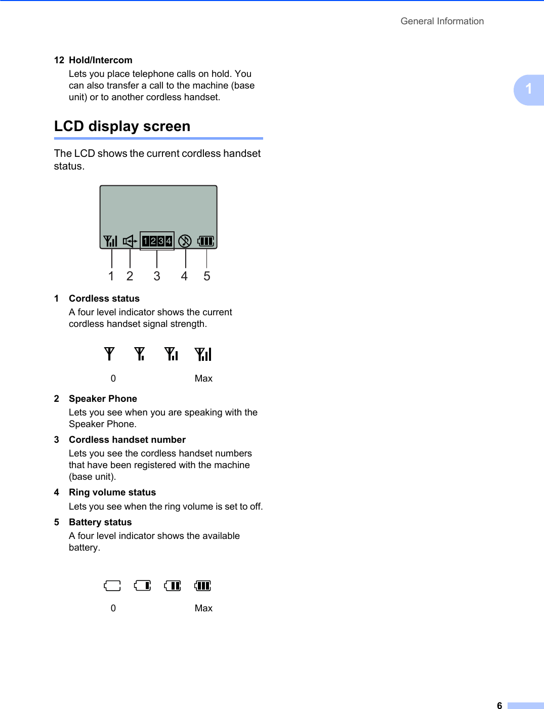 General Information6112 Hold/IntercomLets you place telephone calls on hold. You can also transfer a call to the machine (base unit) or to another cordless handset.LCD display screen 1The LCD shows the current cordless handset status.1 Cordless statusA four level indicator shows the current cordless handset signal strength.2 Speaker PhoneLets you see when you are speaking with the Speaker Phone.3 Cordless handset numberLets you see the cordless handset numbers that have been registered with the machine (base unit). 4 Ring volume statusLets you see when the ring volume is set to off.5 Battery statusA four level indicator shows the available battery.0Max0Max12 3 4 5