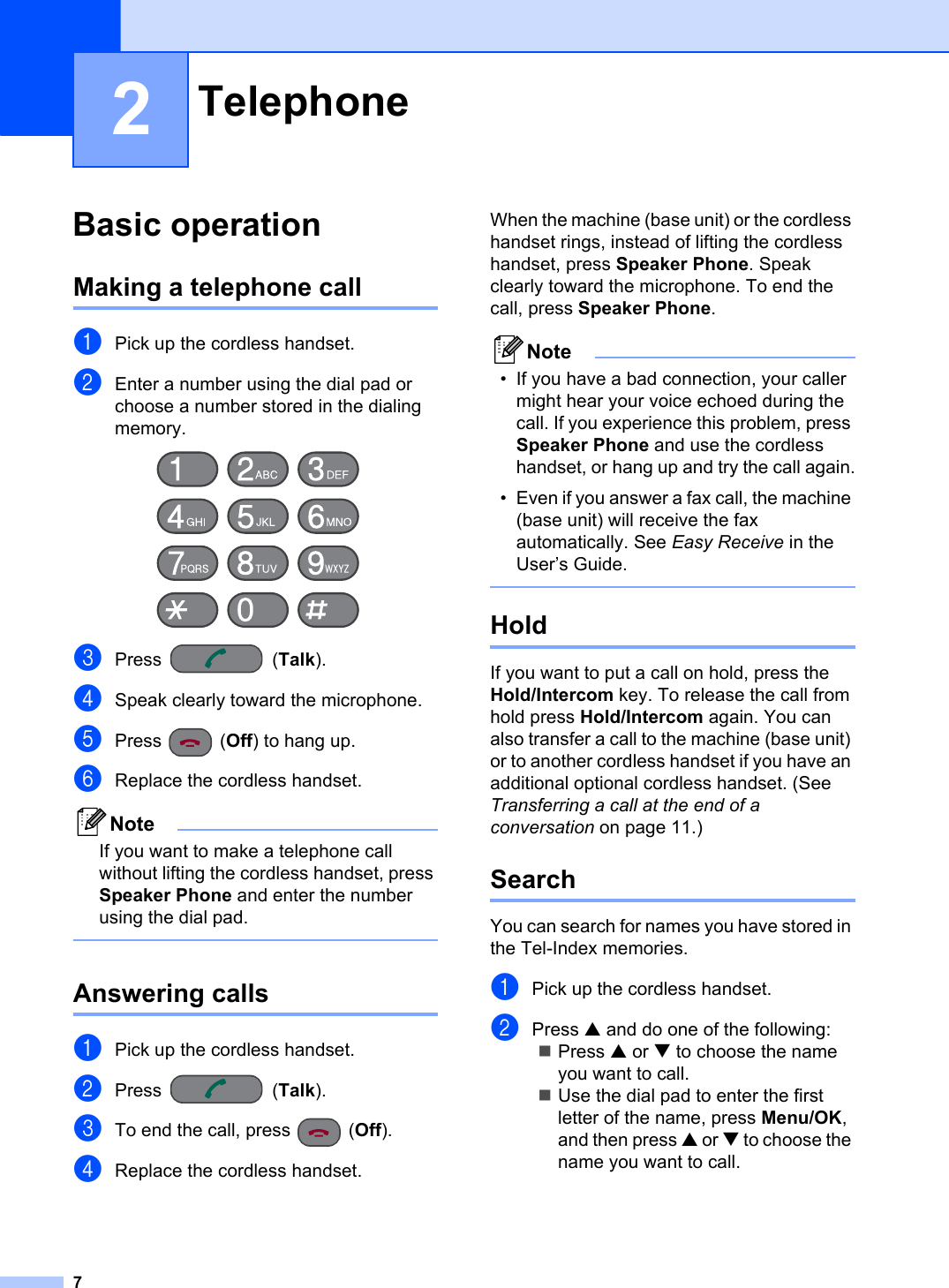 72Basic operation 2Making a telephone call 2aPick up the cordless handset.bEnter a number using the dial pad or choose a number stored in the dialing memory.cPress (Talk).dSpeak clearly toward the microphone.ePress (Off) to hang up.fReplace the cordless handset.NoteIf you want to make a telephone call without lifting the cordless handset, press Speaker Phone and enter the number using the dial pad.Answering calls 2aPick up the cordless handset.bPress (Talk).cTo end the call, press  (Off).dReplace the cordless handset.When the machine (base unit) or the cordless handset rings, instead of lifting the cordless handset, press Speaker Phone. Speak clearly toward the microphone. To end the call, press Speaker Phone.Note• If you have a bad connection, your caller might hear your voice echoed during the call. If you experience this problem, press Speaker Phone and use the cordless handset, or hang up and try the call again.• Even if you answer a fax call, the machine (base unit) will receive the fax automatically. See Easy Receive in the User’s Guide.Hold 2If you want to put a call on hold, press the Hold/Intercom key. To release the call from hold press Hold/Intercom again. You can also transfer a call to the machine (base unit) or to another cordless handset if you have an additional optional cordless handset. (See Transferring a call at the end of a conversation on page 11.)Search 2You can search for names you have stored in the Tel-Index memories. aPick up the cordless handset.bPress a and do one of the following:Press a or b to choose the name you want to call.Use the dial pad to enter the first letter of the name, press Menu/OK,and then press a or b to choose the name you want to call.Telephone 2