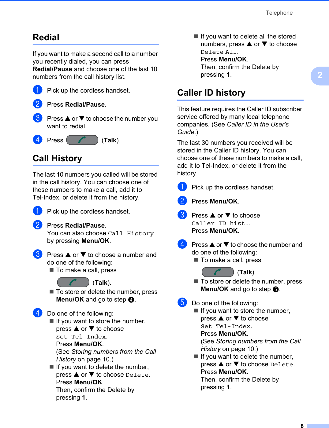Telephone82Redial 2If you want to make a second call to a number you recently dialed, you can press Redial/Pause and choose one of the last 10 numbers from the call history list. aPick up the cordless handset.bPress Redial/Pause.cPress a or b to choose the number you want to redial.dPress (Talk).Call History 2The last 10 numbers you called will be stored in the call history. You can choose one of these numbers to make a call, add it to Tel-Index, or delete it from the history.aPick up the cordless handset.bPress Redial/Pause.You can also choose Call Historyby pressing Menu/OK.cPress a or b to choose a number and do one of the following:To make a call, press (Talk).To store or delete the number, press Menu/OK and go to step d.dDo one of the following:If you want to store the number, press a or b to choose Set Tel-Index.Press Menu/OK.(See Storing numbers from the Call History on page 10.)If you want to delete the number, press a or b to choose Delete.Press Menu/OK.Then, confirm the Delete by pressing 1.If you want to delete all the stored numbers, press a or b to choose Delete All.Press Menu/OK.Then, confirm the Delete by pressing 1.Caller ID history 2This feature requires the Caller ID subscriber service offered by many local telephone companies. (See Caller ID in the User’s Guide.)The last 30 numbers you received will be stored in the Caller ID history. You can choose one of these numbers to make a call, add it to Tel-Index, or delete it from the history.aPick up the cordless handset.bPress Menu/OK.cPress a or b to choose Caller ID hist..Press Menu/OK.dPress a or b to choose the number and do one of the following:To make a call, press (Talk).To store or delete the number, press Menu/OK and go to step e.eDo one of the following:If you want to store the number, press a or b to choose Set Tel-Index.Press Menu/OK.(See Storing numbers from the Call History on page 10.)If you want to delete the number, press a or b to choose Delete.Press Menu/OK.Then, confirm the Delete by pressing 1.