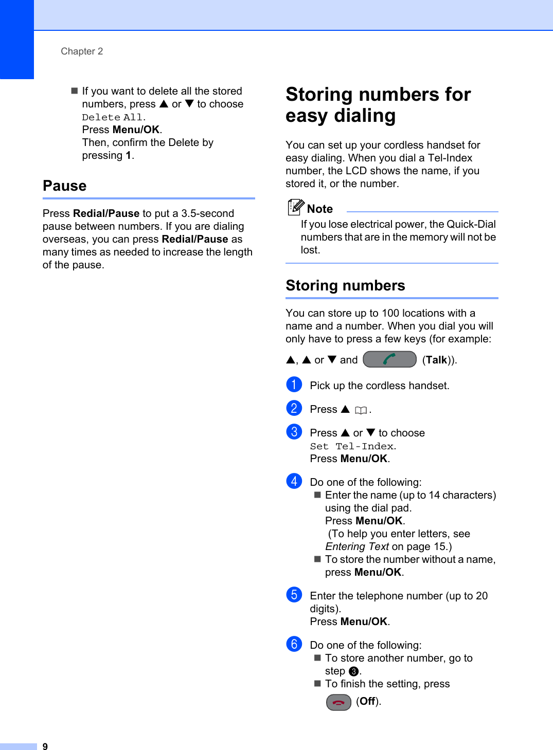 Chapter 29If you want to delete all the stored numbers, press a or b to choose Delete All.Press Menu/OK.Then, confirm the Delete by pressing 1.Pause 2Press Redial/Pause to put a 3.5-second pause between numbers. If you are dialing overseas, you can press Redial/Pause as many times as needed to increase the length of the pause.Storing numbers for easy dialing 2You can set up your cordless handset for easy dialing. When you dial a Tel-Index number, the LCD shows the name, if you stored it, or the number.NoteIf you lose electrical power, the Quick-Dial numbers that are in the memory will not be lost.Storing numbers 2You can store up to 100 locations with a name and a number. When you dial you will only have to press a few keys (for example: a,a or b and  (Talk)).aPick up the cordless handset.bPress a .cPress a or b to choose Set Tel-Index.Press Menu/OK.dDo one of the following:Enter the name (up to 14 characters) using the dial pad.Press Menu/OK. (To help you enter letters, see Entering Text on page 15.)To store the number without a name, press Menu/OK.eEnter the telephone number (up to 20 digits).Press Menu/OK.fDo one of the following:To store another number, go to step c.To finish the setting, press (Off).