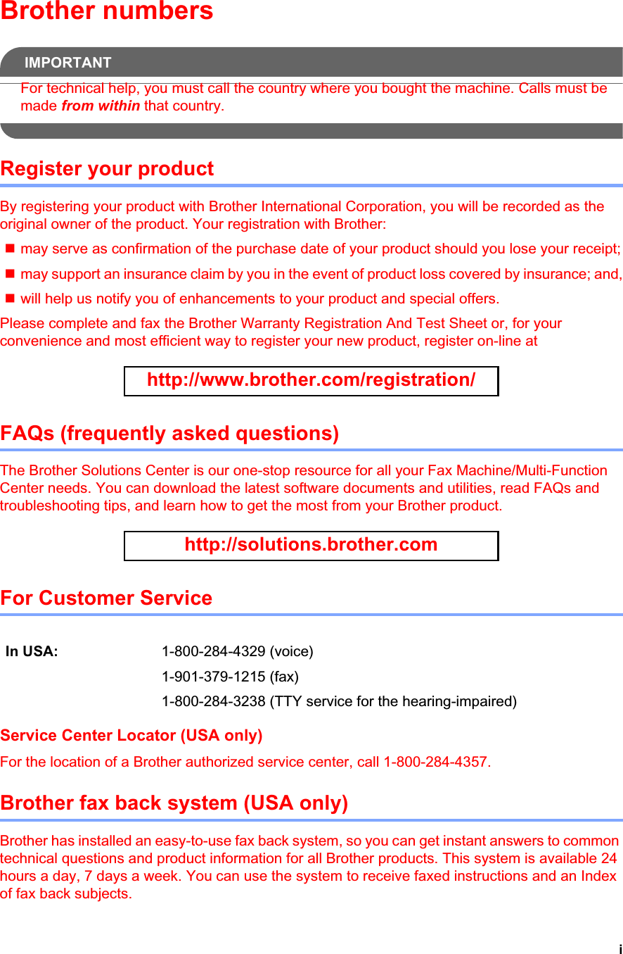 iBrother numbersIMPORTANTFor technical help, you must call the country where you bought the machine. Calls must be made from within that country.Register your productBy registering your product with Brother International Corporation, you will be recorded as the original owner of the product. Your registration with Brother:may serve as confirmation of the purchase date of your product should you lose your receipt;may support an insurance claim by you in the event of product loss covered by insurance; and,will help us notify you of enhancements to your product and special offers.Please complete and fax the Brother Warranty Registration And Test Sheet or, for your convenience and most efficient way to register your new product, register on-line at http://www.brother.com/registration/FAQs (frequently asked questions)The Brother Solutions Center is our one-stop resource for all your Fax Machine/Multi-Function Center needs. You can download the latest software documents and utilities, read FAQs and troubleshooting tips, and learn how to get the most from your Brother product.http://solutions.brother.comFor Customer Service Service Center Locator (USA only)For the location of a Brother authorized service center, call 1-800-284-4357.Brother fax back system (USA only)Brother has installed an easy-to-use fax back system, so you can get instant answers to common technical questions and product information for all Brother products. This system is available 24 hours a day, 7 days a week. You can use the system to receive faxed instructions and an Index of fax back subjects.In USA: 1-800-284-4329 (voice)1-901-379-1215 (fax)1-800-284-3238 (TTY service for the hearing-impaired)