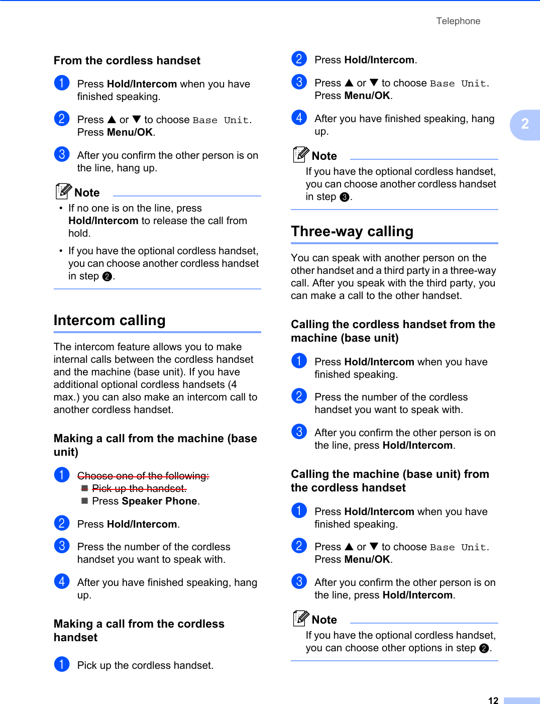 Telephone122From the cordless handset 2aPress Hold/Intercom when you have finished speaking. bPress a or b to choose Base Unit.Press Menu/OK.cAfter you confirm the other person is on the line, hang up.Note• If no one is on the line, press Hold/Intercom to release the call from hold.• If you have the optional cordless handset, you can choose another cordless handset in step b.Intercom calling 2The intercom feature allows you to make internal calls between the cordless handset and the machine (base unit). If you have additional optional cordless handsets (4 max.) you can also make an intercom call to another cordless handset.Making a call from the machine (base unit) 2aChoose one of the following:Pick up the handset.Press Speaker Phone.bPress Hold/Intercom.cPress the number of the cordless handset you want to speak with.dAfter you have finished speaking, hang up.Making a call from the cordless handset 2aPick up the cordless handset.bPress Hold/Intercom.cPress a or b to choose Base Unit.Press Menu/OK.dAfter you have finished speaking, hang up.NoteIf you have the optional cordless handset, you can choose another cordless handset in step c.Three-way calling 2You can speak with another person on the other handset and a third party in a three-way call. After you speak with the third party, you can make a call to the other handset. Calling the cordless handset from the machine (base unit) 2aPress Hold/Intercom when you have finished speaking. bPress the number of the cordless handset you want to speak with.cAfter you confirm the other person is on the line, press Hold/Intercom.Calling the machine (base unit) from the cordless handset 2aPress Hold/Intercom when you have finished speaking. bPress a or b to choose Base Unit.Press Menu/OK.cAfter you confirm the other person is on the line, press Hold/Intercom.NoteIf you have the optional cordless handset, you can choose other options in step b.