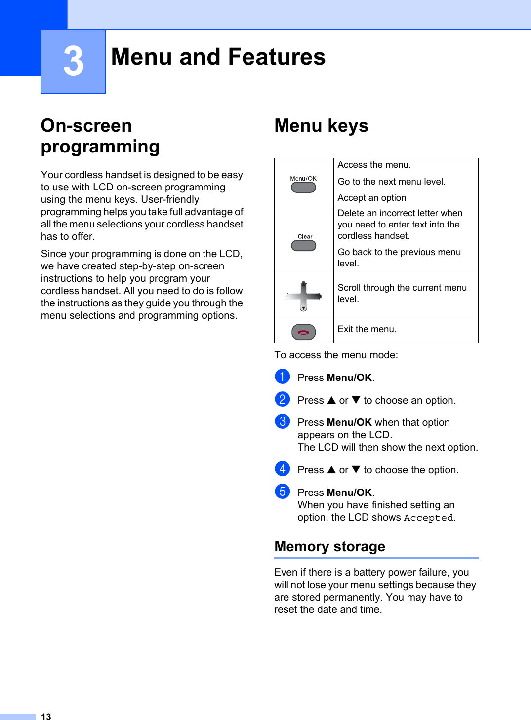 133On-screenprogramming 3Your cordless handset is designed to be easy to use with LCD on-screen programming using the menu keys. User-friendly programming helps you take full advantage of all the menu selections your cordless handset has to offer.Since your programming is done on the LCD, we have created step-by-step on-screen instructions to help you program your cordless handset. All you need to do is follow the instructions as they guide you through the menu selections and programming options.Menu keys 3To access the menu mode:aPress Menu/OK.bPress a or b to choose an option.cPress Menu/OK when that option appears on the LCD.The LCD will then show the next option.dPress a or b to choose the option.ePress Menu/OK.When you have finished setting an option, the LCD shows Accepted.Memory storage 3Even if there is a battery power failure, you will not lose your menu settings because they are stored permanently. You may have to reset the date and time.Menu and Features 3Access the menu.Go to the next menu level.Accept an optionDelete an incorrect letter when you need to enter text into the cordless handset.Go back to the previous menu level.Scroll through the current menu level.Exit the menu.