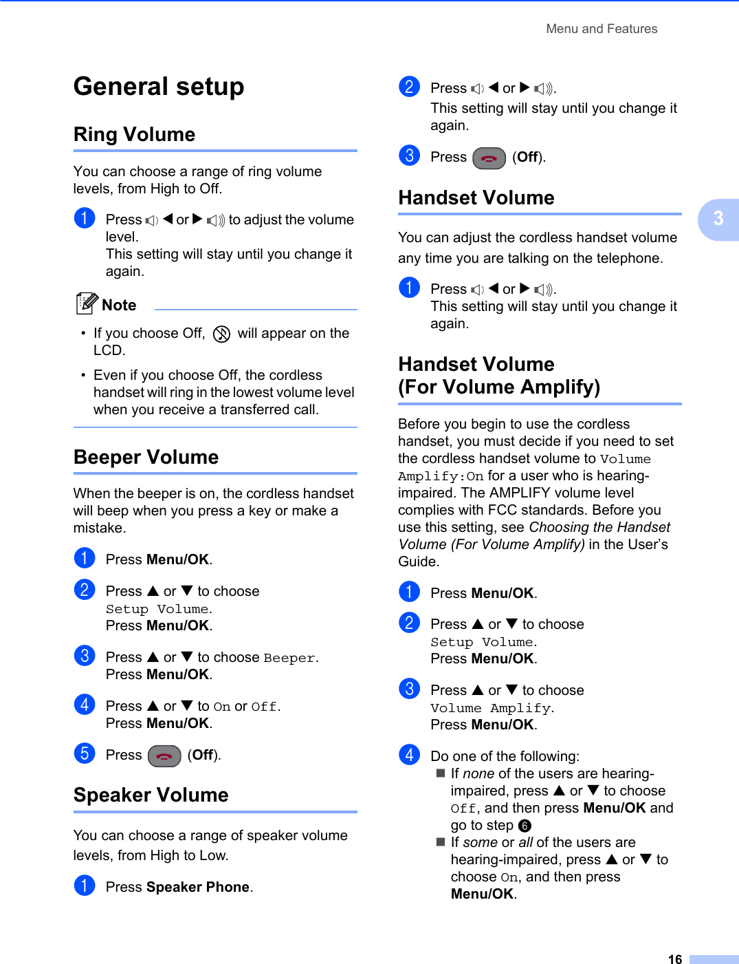 Menu and Features163General setup 3Ring Volume 3You can choose a range of ring volume levels, from High to Off.aPress d or c to adjust the volume level.This setting will stay until you change it again.Note• If you choose Off,   will appear on the LCD.• Even if you choose Off, the cordless handset will ring in the lowest volume level when you receive a transferred call.Beeper Volume 3When the beeper is on, the cordless handset will beep when you press a key or make a mistake.aPress Menu/OK.bPress a or b to choose Setup Volume.Press Menu/OK.cPress a or b to choose Beeper.Press Menu/OK.dPress a or b to On or Off.Press Menu/OK.ePress (Off).Speaker Volume 3You can choose a range of speaker volume levels, from High to Low.aPress Speaker Phone.bPress d or c.This setting will stay until you change it again.cPress (Off).Handset Volume 3You can adjust the cordless handset volume any time you are talking on the telephone.aPress d or c.This setting will stay until you change it again.Handset Volume(For Volume Amplify) 3Before you begin to use the cordless handset, you must decide if you need to set the cordless handset volume to Volume Amplify:On for a user who is hearing-impaired. The AMPLIFY volume level complies with FCC standards. Before you use this setting, see Choosing the Handset Volume (For Volume Amplify) in the User’s Guide.aPress Menu/OK.bPress a or b to choose Setup Volume.Press Menu/OK.cPress a or b to choose Volume Amplify.Press Menu/OK.dDo one of the following:If none of the users are hearing-impaired, press a or b to choose Off, and then press Menu/OK and go to step fIf some or all of the users are hearing-impaired, press a or b to choose On, and then press Menu/OK.