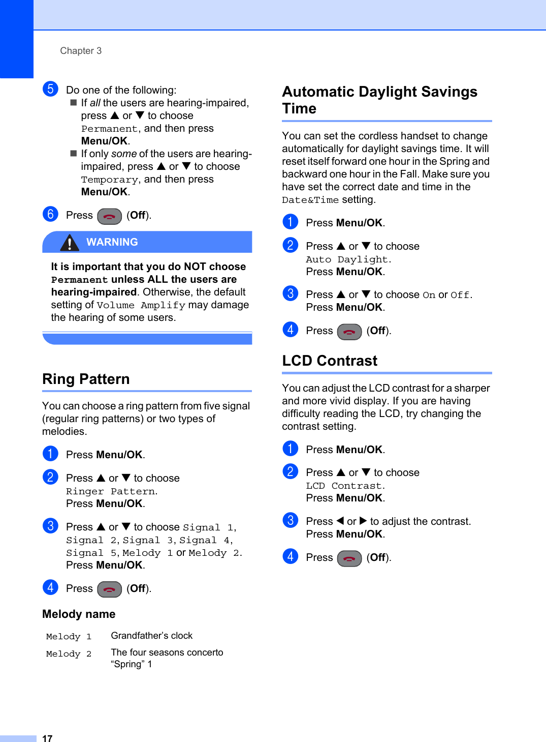 Chapter 317eDo one of the following:If all the users are hearing-impaired, press a or b to choose Permanent, and then press Menu/OK.If only some of the users are hearing-impaired, press a or b to choose Temporary, and then press Menu/OK.fPress (Off).WARNINGIt is important that you do NOT choose Permanent unless ALL the users are hearing-impaired. Otherwise, the default setting of Volume Amplify may damage the hearing of some users.Ring Pattern 3You can choose a ring pattern from five signal (regular ring patterns) or two types of melodies.aPress Menu/OK.bPress a or b to choose Ringer Pattern.Press Menu/OK.cPress a or b to choose Signal 1,Signal 2,Signal 3,Signal 4,Signal 5,Melody 1 or Melody 2.Press Menu/OK.dPress (Off).Automatic Daylight Savings Time 3You can set the cordless handset to change automatically for daylight savings time. It will reset itself forward one hour in the Spring and backward one hour in the Fall. Make sure you have set the correct date and time in the Date&amp;Time setting.aPress Menu/OK.bPress a or b to choose Auto Daylight.Press Menu/OK.cPress a or b to choose On or Off.Press Menu/OK.dPress (Off).LCD Contrast 3You can adjust the LCD contrast for a sharper and more vivid display. If you are having difficulty reading the LCD, try changing the contrast setting.aPress Menu/OK.bPress a or b to choose LCD Contrast.Press Menu/OK.cPress d or c to adjust the contrast.Press Menu/OK.dPress (Off).Melody nameMelody 1 Grandfather’s clockMelody 2 The four seasons concerto “Spring” 1