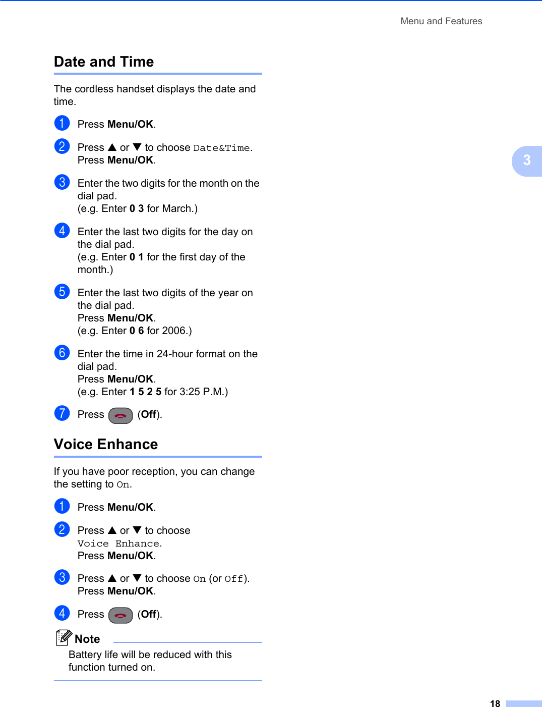 Menu and Features183Date and Time 3The cordless handset displays the date and time.aPress Menu/OK.bPress a or b to choose Date&amp;Time.Press Menu/OK.cEnter the two digits for the month on the dial pad.(e.g. Enter 03 for March.)dEnter the last two digits for the day on the dial pad.(e.g. Enter 01 for the first day of the month.)eEnter the last two digits of the year on the dial pad.Press Menu/OK.(e.g. Enter 06 for 2006.)fEnter the time in 24-hour format on the dial pad.Press Menu/OK.(e.g. Enter 1525 for 3:25 P.M.)gPress (Off).Voice Enhance 3If you have poor reception, you can change the setting to On.aPress Menu/OK.bPress a or b to choose Voice Enhance.Press Menu/OK.cPress a or b to choose On (or Off).Press Menu/OK.dPress (Off).NoteBattery life will be reduced with this function turned on.