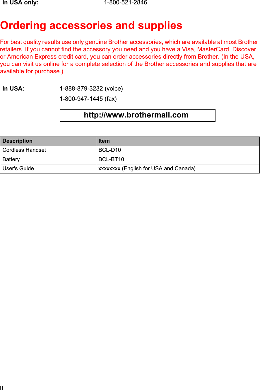 iiOrdering accessories and supplies For best quality results use only genuine Brother accessories, which are available at most Brother retailers. If you cannot find the accessory you need and you have a Visa, MasterCard, Discover, or American Express credit card, you can order accessories directly from Brother. (In the USA, you can visit us online for a complete selection of the Brother accessories and supplies that are available for purchase.) In USA only: 1-800-521-2846In USA: 1-888-879-3232 (voice)1-800-947-1445 (fax)http://www.brothermall.comDescription ItemCordless Handset BCL-D10Battery BCL-BT10User&apos;s Guide xxxxxxxx (English for USA and Canada) 