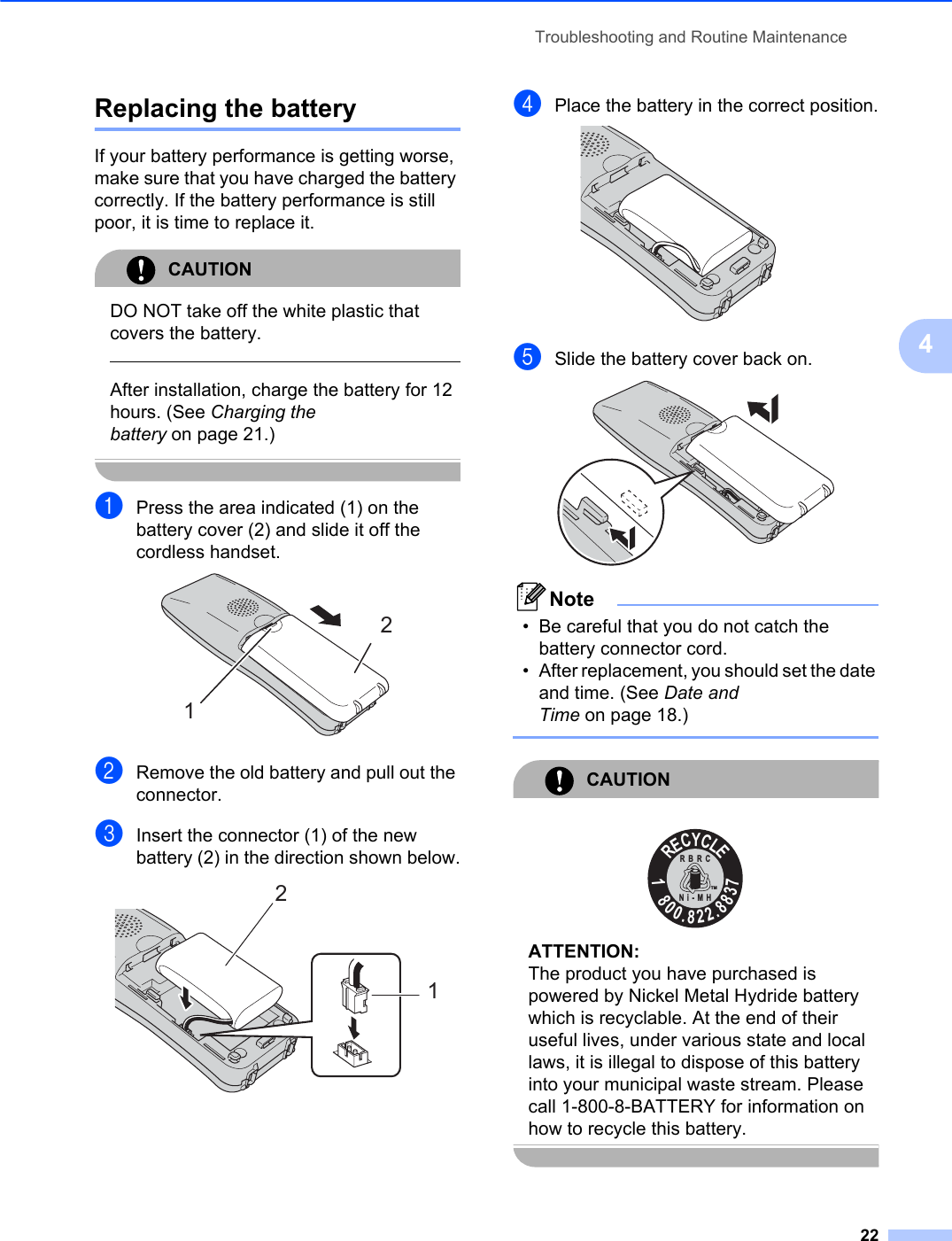 Troubleshooting and Routine Maintenance224Replacing the battery 4If your battery performance is getting worse, make sure that you have charged the battery correctly. If the battery performance is still poor, it is time to replace it.CAUTIONDO NOT take off the white plastic that covers the battery.After installation, charge the battery for 12 hours. (See Charging the battery on page 21.)aPress the area indicated (1) on the battery cover (2) and slide it off the cordless handset.bRemove the old battery and pull out the connector.cInsert the connector (1) of the new battery (2) in the direction shown below.dPlace the battery in the correct position.eSlide the battery cover back on.Note• Be careful that you do not catch the battery connector cord. • After replacement, you should set the date and time. (See Date and Time on page 18.)CAUTIONATTENTION:The product you have purchased is powered by Nickel Metal Hydride battery which is recyclable. At the end of their useful lives, under various state and local laws, it is illegal to dispose of this battery into your municipal waste stream. Please call 1-800-8-BATTERY for information on how to recycle this battery.1221RECYCLE1800.822.8837RBRCNi-MHTM