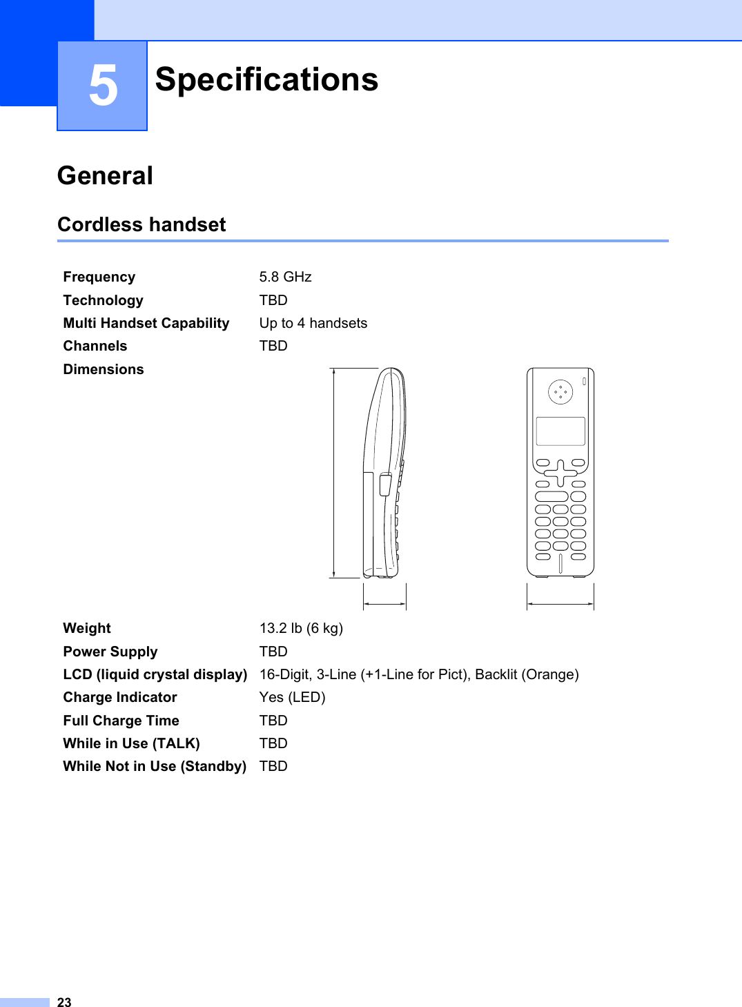 235General 5Cordless handset 5Specifications 5Frequency 5.8 GHz Technology TBDMulti Handset Capability Up to 4 handsetsChannels TBDDimensionsWeight 13.2 lb (6 kg)Power Supply TBDLCD (liquid crystal display) 16-Digit, 3-Line (+1-Line for Pict), Backlit (Orange)Charge Indicator Yes (LED)Full Charge Time TBDWhile in Use (TALK) TBDWhile Not in Use (Standby) TBD