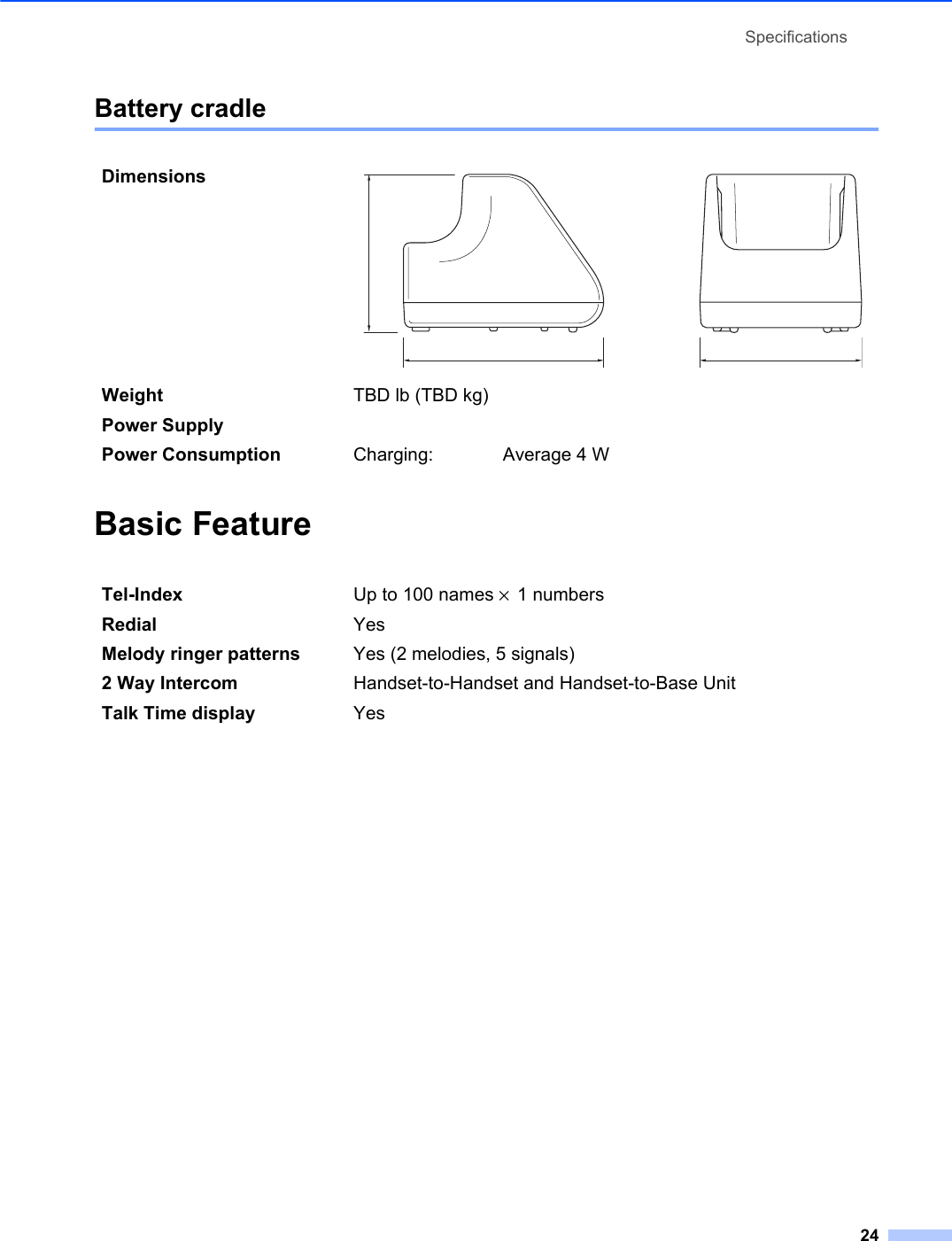 Specifications24Battery cradle 5Basic Feature 5DimensionsWeight TBD lb (TBD kg)Power SupplyPower Consumption Charging: Average 4 WTel-Index Up to 100 names × 1 numbersRedial YesMelody ringer patterns Yes (2 melodies, 5 signals)2 Way Intercom Handset-to-Handset and Handset-to-Base UnitTalk Time display Yes