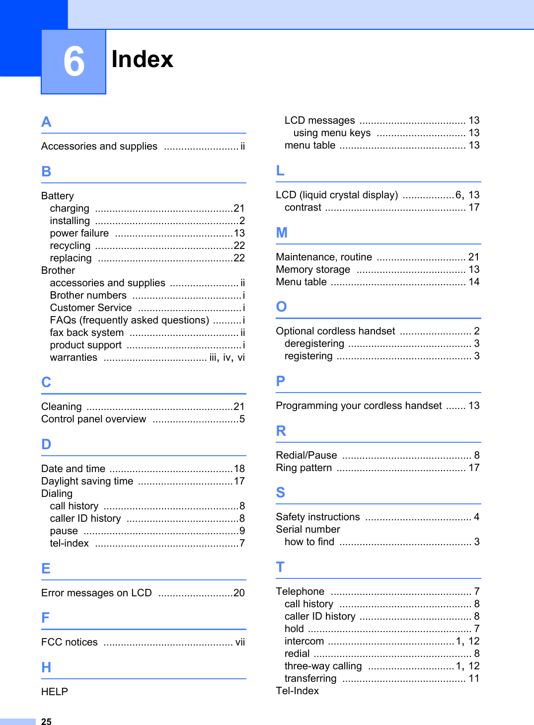 Index256AAccessories and supplies .......................... iiBBatterycharging ................................................21installing ..................................................2power failure .........................................13recycling ................................................22replacing ...............................................22Brotheraccessories and supplies ........................ iiBrother numbers ......................................iCustomer Service ....................................iFAQs (frequently asked questions) ..........ifax back system ...................................... iiproduct support ........................................iwarranties .................................... iii,iv,viCCleaning ...................................................21Control panel overview ..............................5DDate and time ...........................................18Daylight saving time .................................17Dialingcall history ...............................................8caller ID history .......................................8pause ......................................................9tel-index ..................................................7EError messages on LCD ..........................20FFCC notices ............................................. viiHHELPLCD messages ..................................... 13using menu keys ............................... 13menu table ............................................ 13LLCD (liquid crystal display) ..................6,13contrast ................................................. 17MMaintenance, routine ............................... 21Memory storage ...................................... 13Menu table ............................................... 14OOptional cordless handset ......................... 2deregistering ........................................... 3registering ............................................... 3PProgramming your cordless handset ....... 13RRedial/Pause ............................................. 8Ring pattern ............................................. 17SSafety instructions ..................................... 4Serial numberhow to find .............................................. 3TTelephone ................................................. 7call history .............................................. 8caller ID history ....................................... 8hold ......................................................... 7intercom ............................................1,12redial ....................................................... 8three-way calling ..............................1,12transferring ........................................... 11Tel-Index