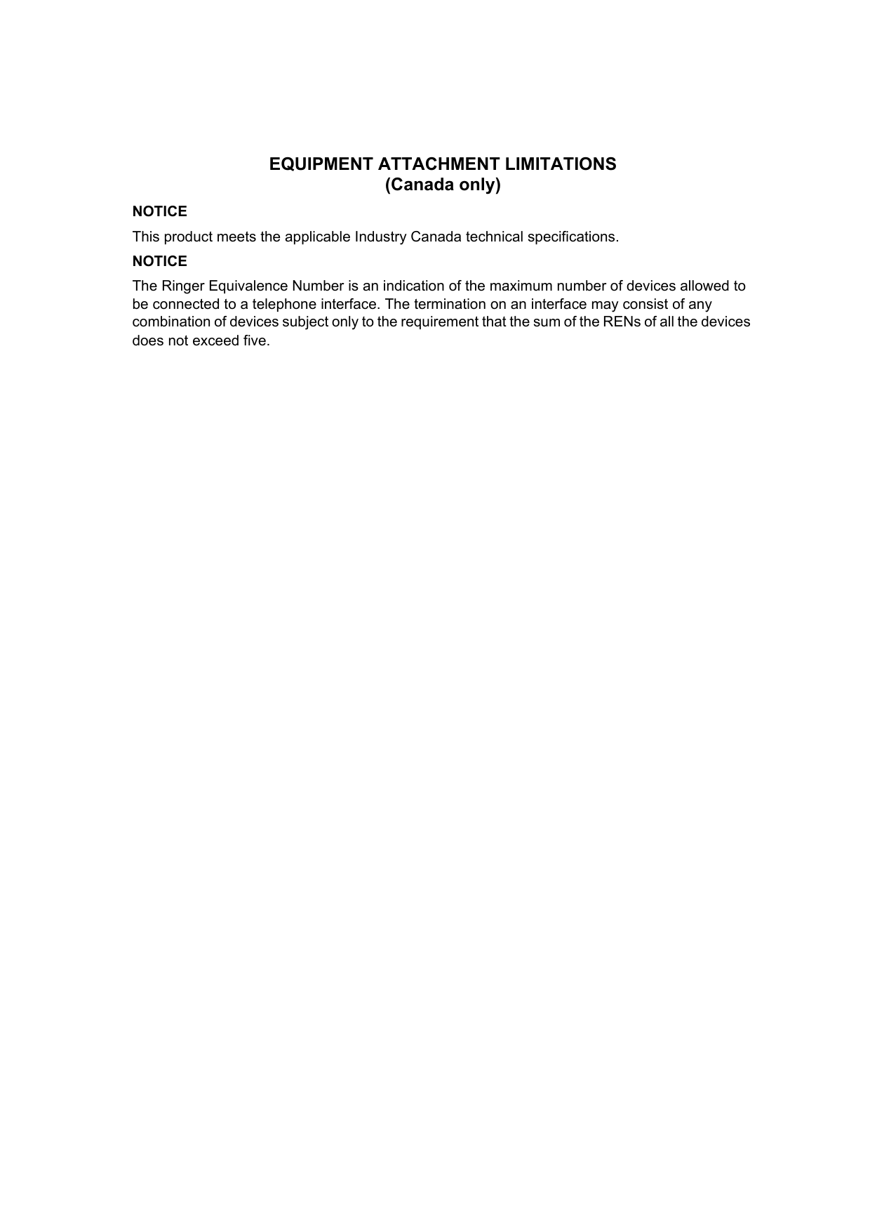 EQUIPMENT ATTACHMENT LIMITATIONS (Canada only)NOTICEThis product meets the applicable Industry Canada technical specifications.NOTICEThe Ringer Equivalence Number is an indication of the maximum number of devices allowed to be connected to a telephone interface. The termination on an interface may consist of any combination of devices subject only to the requirement that the sum of the RENs of all the devices does not exceed five.