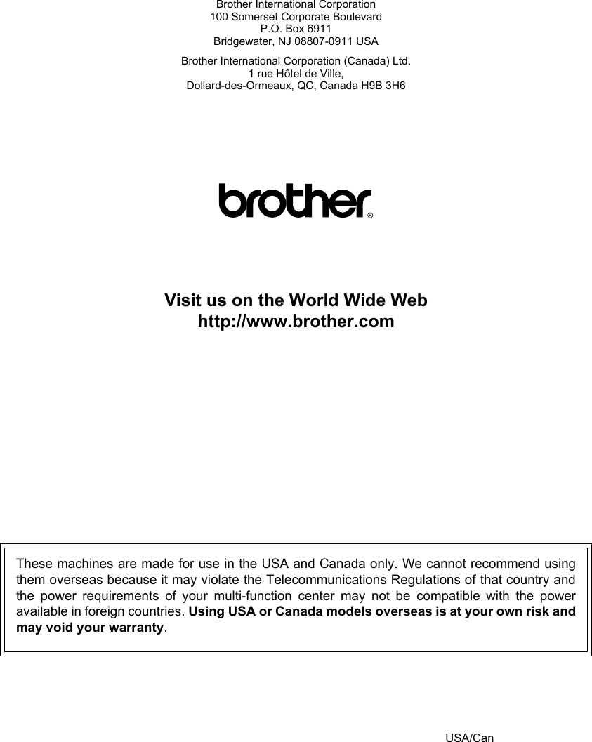 Brother International Corporation100 Somerset Corporate BoulevardP.O. Box 6911Bridgewater, NJ 08807-0911 USABrother International Corporation (Canada) Ltd.1 rue Hôtel de Ville,Dollard-des-Ormeaux, QC, Canada H9B 3H6Visit us on the World Wide Webhttp://www.brother.comThese machines are made for use in the USA and Canada only. We cannot recommend usingthem overseas because it may violate the Telecommunications Regulations of that country andthe power requirements of your multi-function center may not be compatible with the poweravailable in foreign countries. Using USA or Canada models overseas is at your own risk andmay void your warranty.USA/Can