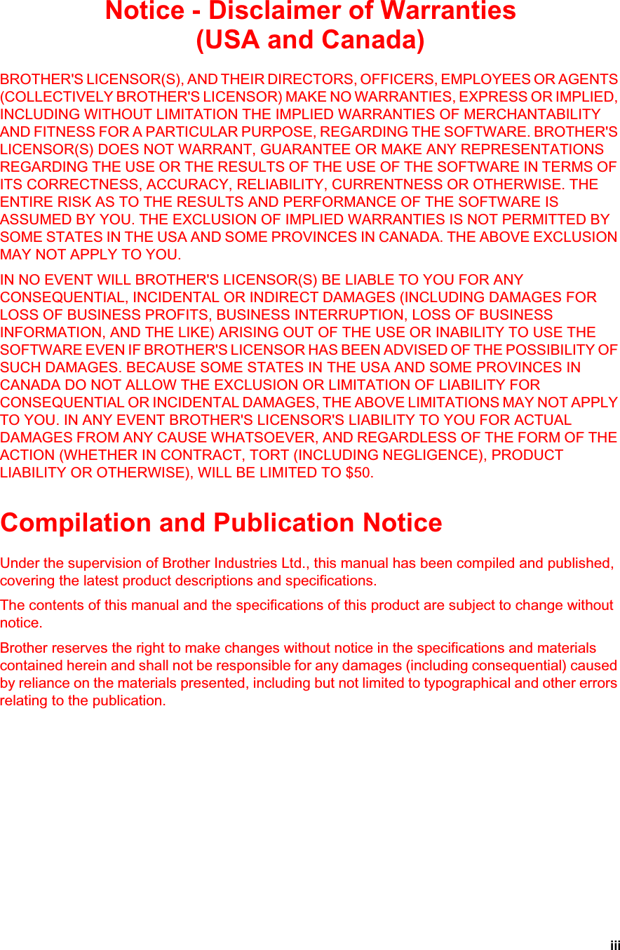 iiiNotice - Disclaimer of Warranties(USA and Canada)BROTHER&apos;S LICENSOR(S), AND THEIR DIRECTORS, OFFICERS, EMPLOYEES OR AGENTS (COLLECTIVELY BROTHER&apos;S LICENSOR) MAKE NO WARRANTIES, EXPRESS OR IMPLIED, INCLUDING WITHOUT LIMITATION THE IMPLIED WARRANTIES OF MERCHANTABILITY AND FITNESS FOR A PARTICULAR PURPOSE, REGARDING THE SOFTWARE. BROTHER&apos;S LICENSOR(S) DOES NOT WARRANT, GUARANTEE OR MAKE ANY REPRESENTATIONS REGARDING THE USE OR THE RESULTS OF THE USE OF THE SOFTWARE IN TERMS OF ITS CORRECTNESS, ACCURACY, RELIABILITY, CURRENTNESS OR OTHERWISE. THE ENTIRE RISK AS TO THE RESULTS AND PERFORMANCE OF THE SOFTWARE IS ASSUMED BY YOU. THE EXCLUSION OF IMPLIED WARRANTIES IS NOT PERMITTED BY SOME STATES IN THE USA AND SOME PROVINCES IN CANADA. THE ABOVE EXCLUSION MAY NOT APPLY TO YOU.IN NO EVENT WILL BROTHER&apos;S LICENSOR(S) BE LIABLE TO YOU FOR ANY CONSEQUENTIAL, INCIDENTAL OR INDIRECT DAMAGES (INCLUDING DAMAGES FOR LOSS OF BUSINESS PROFITS, BUSINESS INTERRUPTION, LOSS OF BUSINESS INFORMATION, AND THE LIKE) ARISING OUT OF THE USE OR INABILITY TO USE THE SOFTWARE EVEN IF BROTHER&apos;S LICENSOR HAS BEEN ADVISED OF THE POSSIBILITY OF SUCH DAMAGES. BECAUSE SOME STATES IN THE USA AND SOME PROVINCES IN CANADA DO NOT ALLOW THE EXCLUSION OR LIMITATION OF LIABILITY FOR CONSEQUENTIAL OR INCIDENTAL DAMAGES, THE ABOVE LIMITATIONS MAY NOT APPLY TO YOU. IN ANY EVENT BROTHER&apos;S LICENSOR&apos;S LIABILITY TO YOU FOR ACTUAL DAMAGES FROM ANY CAUSE WHATSOEVER, AND REGARDLESS OF THE FORM OF THE ACTION (WHETHER IN CONTRACT, TORT (INCLUDING NEGLIGENCE), PRODUCT LIABILITY OR OTHERWISE), WILL BE LIMITED TO $50.Compilation and Publication NoticeUnder the supervision of Brother Industries Ltd., this manual has been compiled and published, covering the latest product descriptions and specifications.The contents of this manual and the specifications of this product are subject to change without notice.Brother reserves the right to make changes without notice in the specifications and materials contained herein and shall not be responsible for any damages (including consequential) caused by reliance on the materials presented, including but not limited to typographical and other errors relating to the publication.