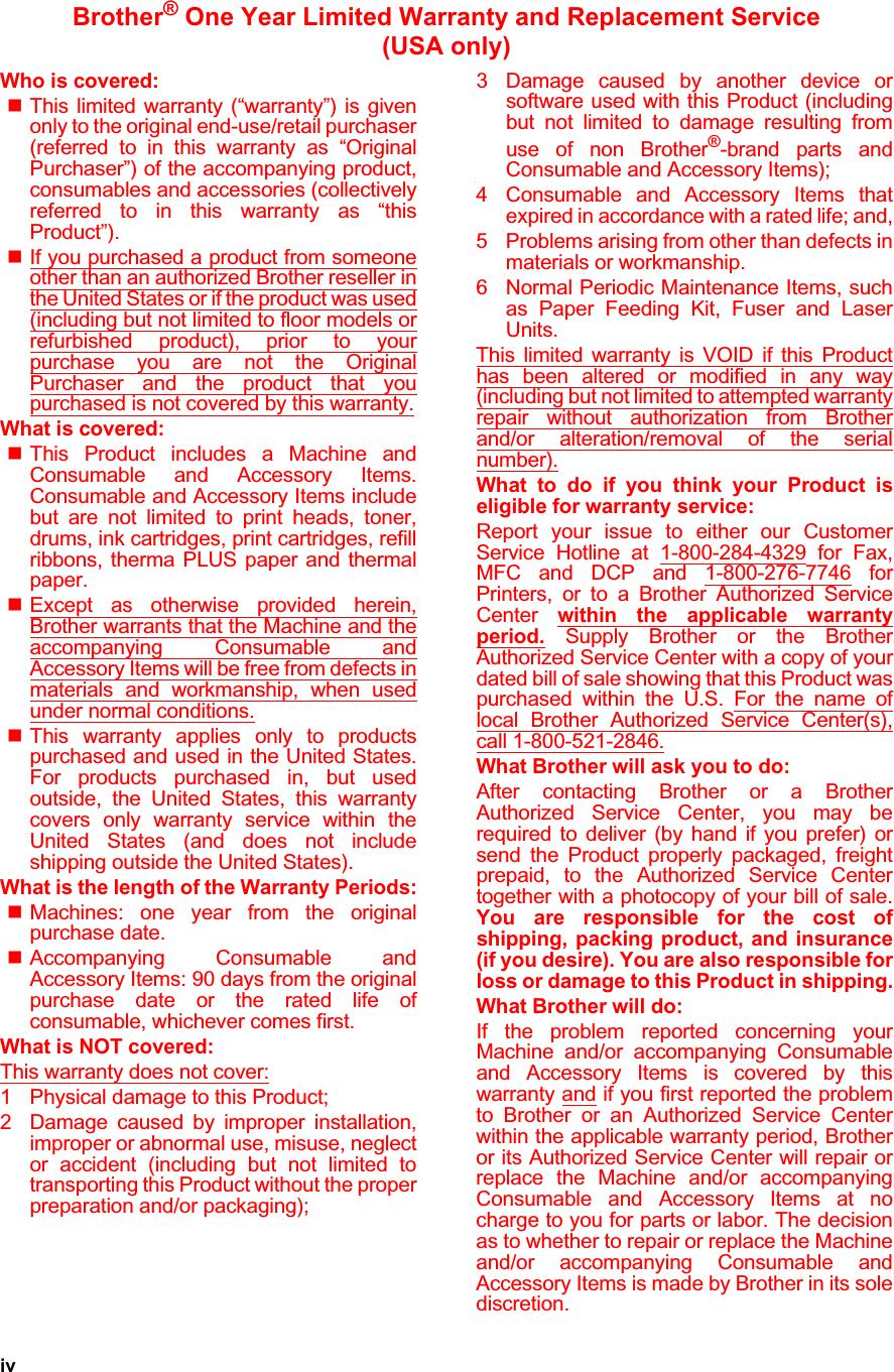 ivBrother® One Year Limited Warranty and Replacement Service   (USA only)Who is covered:This limited warranty (“warranty”) is givenonly to the original end-use/retail purchaser(referred to in this warranty as “OriginalPurchaser”) of the accompanying product,consumables and accessories (collectivelyreferred to in this warranty as “thisProduct”).If you purchased a product from someoneother than an authorized Brother reseller inthe United States or if the product was used(including but not limited to floor models orrefurbished product), prior to yourpurchase you are not the OriginalPurchaser and the product that youpurchased is not covered by this warranty.What is covered:This Product includes a Machine andConsumable and Accessory Items.Consumable and Accessory Items includebut are not limited to print heads, toner,drums, ink cartridges, print cartridges, refillribbons, therma PLUS paper and thermalpaper.Except as otherwise provided herein,Brother warrants that the Machine and theaccompanying Consumable andAccessory Items will be free from defects inmaterials and workmanship, when usedunder normal conditions.This warranty applies only to productspurchased and used in the United States.For products purchased in, but usedoutside, the United States, this warrantycovers only warranty service within theUnited States (and does not includeshipping outside the United States).What is the length of the Warranty Periods:Machines: one year from the originalpurchase date.Accompanying Consumable andAccessory Items: 90 days from the originalpurchase date or the rated life ofconsumable, whichever comes first.What is NOT covered:This warranty does not cover:1 Physical damage to this Product;2 Damage caused by improper installation,improper or abnormal use, misuse, neglector accident (including but not limited totransporting this Product without the properpreparation and/or packaging);3 Damage caused by another device orsoftware used with this Product (includingbut not limited to damage resulting fromuse of non Brother®-brand parts andConsumable and Accessory Items);4 Consumable and Accessory Items thatexpired in accordance with a rated life; and,5 Problems arising from other than defects inmaterials or workmanship.6 Normal Periodic Maintenance Items, suchas Paper Feeding Kit, Fuser and LaserUnits.This limited warranty is VOID if this Producthas been altered or modified in any way(including but not limited to attempted warrantyrepair without authorization from Brotherand/or alteration/removal of the serialnumber).What to do if you think your Product iseligible for warranty service:Report your issue to either our CustomerService Hotline at 1-800-284-4329 for Fax,MFC and DCP and 1-800-276-7746 forPrinters, or to a Brother Authorized ServiceCenter within the applicable warrantyperiod. Supply Brother or the BrotherAuthorized Service Center with a copy of yourdated bill of sale showing that this Product waspurchased within the U.S. For the name oflocal Brother Authorized Service Center(s),call 1-800-521-2846.What Brother will ask you to do:After contacting Brother or a BrotherAuthorized Service Center, you may berequired to deliver (by hand if you prefer) orsend the Product properly packaged, freightprepaid, to the Authorized Service Centertogether with a photocopy of your bill of sale.You are responsible for the cost ofshipping, packing product, and insurance(if you desire). You are also responsible forloss or damage to this Product in shipping.What Brother will do:If the problem reported concerning yourMachine and/or accompanying Consumableand Accessory Items is covered by thiswarranty and if you first reported the problemto Brother or an Authorized Service Centerwithin the applicable warranty period, Brotheror its Authorized Service Center will repair orreplace the Machine and/or accompanyingConsumable and Accessory Items at nocharge to you for parts or labor. The decisionas to whether to repair or replace the Machineand/or accompanying Consumable andAccessory Items is made by Brother in its solediscretion.